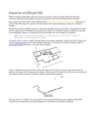 ImportarunDibujoCAD
Mientras trabaja en SketchUp, puede que encuentre necesario utilizar un dibujo CAD como patrón de
referencia. SketchUp puede importar y exportar geometrías en los formatos DWG y DXF de AutoCAD.
Para importar un archivo DWG, utilice el Menú Archivo ( Archivo > Insertar > DWG/DXF ). Seleccione el
archivo 'Floor Plan.dwg' de la carpeta Tutoriales (dentro de la carpeta SketchUp), y haga clic en el botón
Importar.
SketchUp comenzará a importar el archivo. (Puede llevarle algún tiempo si el archivo es muy grande.) Cuando
termine, aparecerán los Resultados de la Importación, donde se le mostrarán cuántas entidades de cada tipo
se han importado. Haga clic en el botón Cerrar para continuar una vez revisados los resultados.
Nota: Durante la importación, los bloques y las capas del documento de CAD se trasladarán a
SketchUp en forma de Componentes y capas.
En muchos casos, la vista se alejará y apenas podrá ver la imagen importada. Cuando esto ocurra, haga clic en
el botón Zoom Extensión para ver todo el dibujo importado. Si se mantiene en la Vista en Planta, utilice la
Herramienta Orbitar para pasar a una vista 3D más fugada.
Vamos a utilizar la Herramienta Zoom Ventana para obtener una vista mas cercana. Haga Zoom sobre las
puertas. (en la parte inferior izquierda de la planta). Ahora active la Herramienta Línea y trace sobre una de las
caras exteriores del muro junto a la puerta, desde un punto final al siguiente.
Verá que el muro se "rellena" con una superficie. Esto es porque SketchUp genera superficies allá donde
encuentra líneas coplanarias que forman polígonos cerrados desde la arista que ha dibujado.
 