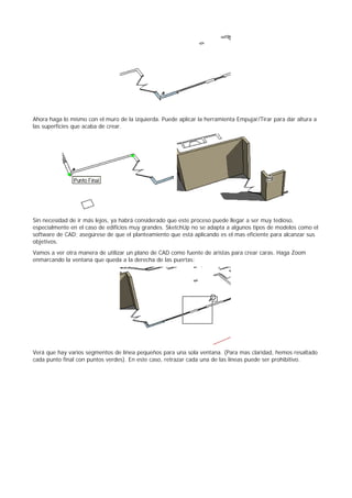 Ahora haga lo mismo con el muro de la izquierda. Puede aplicar la herramienta Empujar/Tirar para dar altura a
las superficies que acaba de crear.
Sin necesidad de ir más lejos, ya habrá considerado que este proceso puede llegar a ser muy tedioso,
especialmente en el caso de edificios muy grandes. SketchUp no se adapta a algunos tipos de modelos como el
software de CAD; asegúrese de que el planteamiento que está aplicando es el mas eficiente para alcanzar sus
objetivos.
Vamos a ver otra manera de utilizar un plano de CAD como fuente de aristas para crear caras. Haga Zoom
enmarcando la ventana que queda a la derecha de las puertas:
Verá que hay varios segmentos de línea pequeños para una sola ventana. (Para mas claridad, hemos resaltado
cada punto final con puntos verdes). En este caso, retrazar cada una de las líneas puede ser prohibitivo.
 