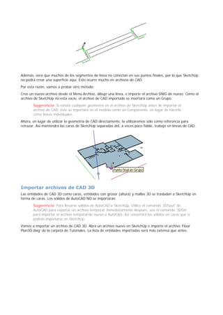Además, verá que muchos de los segmentos de línea no conectan en sus puntos finales, por lo que SketchUp
no podrá crear una superficie aquí. Esto ocurre mucho en archivos de CAD.
Por esta razón, vamos a probar otro método:
Cree un nuevo archivo desde el Menú Archivo, dibuje una línea, e importe el archivo DWG de nuevo. Como el
archivo de SketchUp no está vacío, el archivo de CAD importado se insertará como un Grupo.
Sugerencia: Si existía cualquier geometría en el archivo de SketchUp antes de importar el
archivo de CAD, éste se importará en el modelo como un Componente, en lugar de hacerlo
como líneas individuales.
Ahora, en lugar de utilizar la geometría de CAD directamente, la utilizaremos sólo como referencia para
retrazar. Así mantendrá las caras de SketchUp separadas del, a veces poco fiable, trabajo en líneas de CAD.
Importar archivos de CAD 3D
Las entidades de CAD 3D como caras, entidades con grosor (altura) y mallas 3D se trasladan a SketchUp en
forma de caras. Los sólidos de AutoCAD NO se importarán.
Sugerencia: Para llevarse sólidos de AutoCAD a SketchUp, Utilice el comando '3DSout' de
AutoCAD para exportar un archivo temporal. Inmediatamente después, use el comando '3DSin'
para importar el archivo temporal de nuevo a AutoCAD. Así convertirá los sólidos en caras que sí
podrán importarse en SketchUp.
Vamos a importar un archivo de CAD 3D. Abra un archivo nuevo en SketchUp e importe el archivo ‘Floor
Plan3D.dwg’ de la carpeta de Tutoriales. La lista de entidades importadas será más extensa que antes.
 