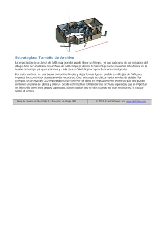 Estrategias: Tamaño de Archivo
La importación de archivos de CAD muy grandes puede llevar un tiempo, ya que cada una de las entidades del
dibujo debe ser analizada. Un archivo de CAD complejo dentro de SketchUp puede ocasionar dificultades en la
sesión de trabajo, ya que cada línea y cada cara en SketchUp incorpora funciones inteligentes.
Por estos motivos, es una buena costumbre limpiar y dejar lo mas ligeros posible sus dibujos de CAD para
importar los contenidos absolutamente necesarios. Otra estrategia es utilizar varios niveles de detalle. Por
ejemplo, un archivo de CAD importado puede contener el plano de emplazamiento, mientras que otro puede
contener un plano de planta y otro un detalle constructivo. Utilizando tres archivos separados que se importan
en SketchUp como tres grupos separados, puede ocultar dos de ellos cuando no sean necesarios, y trabajar
sobre el tercero.
Guía de Usuario de SketchUp 3.1: Importar un dibujo CAD © 2003 @Last Software, Inc. www.sketchup.com
 