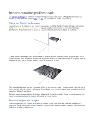 ImportarunaImagenEscaneada
Los Objetos de Imagen le permiten incorporar imágenes escaneadas, faxes o fotografías dentro de sus
diseños. (Ciertos formatos como el PNG y el JPG son preferibles en ciertas situaciones.)
Situar un Objeto de Imagen
Hay dos maneras de incorporar una imagen escaneada a SketchUp. Puede importar la imagen a través del
menú (Archivo > Insertar > Imagen... ) o puede simplemente arrastrar el archivo de la imagen
directamente desde la Ventana en la que se encuentre hasta la Ventana de Dibujo de SketchUp.
Cuando inserte una imagen, ésta aparecerá en su vista del modelo pegada al cursor. Haga clic para fijar la
primera esquina de la imagen en un punto de la pantalla, arrastre el ratón para escalar la imagen y haga un
segundo clic para fijar la esquina opuesta y dejar la imagen en su sitio.
Para reescalar la imagen una vez emplazada, utilice la herramienta escalar. También puede hacer clic con el
botón derecho sobre la imagen y seleccionar 'Propiedades' en el menú contextual para reescalarla desde el
cuadro de diálogo Propiedades.
También puede reescalar objetos de imagen utilizando la Herramienta Medir. Tenga en cuenta que de este
modo se reescalarán todos los objetos del modelo al mismo tiempo.
Mover el Objeto de Imagen
Una vez emplazados, los Objetos de Imagen se pueden mover, rotar y escalar igual que cualquier otra
geometría. Puede dibujar directamente sobre las imágenes para bocetar modelos rápidos o para desarrollar
fácilmente el entorno del proyecto.
 