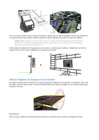 Este es un buen modo de hacer estudio urbanísticos rápidos que no sólo le permitirán mostrar los edificios en
su contexto actual, sino también facilitar estudios de asoleo aplicados directamente sobre los edificios.
Sugerencia: Si conoce la fecha y hora exactos en que se tomó la fotografía, podrá aproximar
la altura de los edificios ajustando las sombras proyectadas con las sombras de la fotografía a
través de la herramienta Empujar/Tirar.
Puede utilizar los Objetos de Imagen para crear carteles y señalizaciones realistas. Simplemente arrastre la
imagen dentro de la escena y aplíquela a la superficie que quiera.
Utilizar Objetos de Imagen como Fondos
Los Objetos Raster pueden moverse en el espacio igual que cualquier otra superficie. en SketchUp. Para crear
un fondo, solo tiene que acceder a las Herramientas Mover para situar la imagen tras el modelo y Rotar para
situarla en vertical.
Sombras
Fíjese en que el Objeto de Imagen del poste proyecta su sombra sobre el suelo y la Imagen de fondo.
 