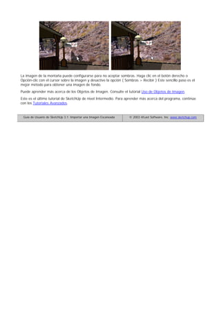 La imagen de la montaña puede configurarse para no aceptar sombras. Haga clic en el botón derecho o
Opción-clic con el cursor sobre la imagen y desactive la opción ( Sombras > Recibir ) Este sencillo paso es el
mejor método para obtener una imagen de fondo.
Puede aprender más acerca de los Objetos de Imagen. Consulte el tutorial Uso de Objetos de Imagen.
Este es el último tutorial de SketchUp de nivel Intermedio. Para aprender más acerca del programa, continúe
con los Tutoriales Avanzados.
Guía de Usuario de SketchUp 3.1: Importar una Imagen Escaneada © 2003 @Last Software, Inc. www.sketchup.com
 