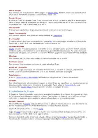 Editar Grupo
Este comando nos lleva al contexto del Grupo para su Edición in Situ. También puede hacer doble clic en el
Grupo con la Herramienta Selección, o seleccionarlo y pulsar Enter.
Cerrar Grupo
Al editar un Grupo, el comando Cerrar Grupo está disponible al hacer clic derecho lejos de la geometría que
forma el grupo. Saldrá de la edición in situ del Grupo. También puede salir con un clic fuera del grupo con la
herramienta Seleccionar, o presionando la tecla ESC.
Desagrupar
Al desagrupar explotamos el Grupo, descomponiéndolo en las partes que lo constituyen.
Crear Componente
Este comando convierte al Grupo en una nueva definición de Componente.
Desvincular
Si ha insertado un Grupo que crea una abertura en una cara, no se podrá mover de dicha cara. El comando
Desvincular lo separa de la cara, liberándolo para moverse fuera de ella.
Ocultar/Mostrar
Ocultar convierte al Grupo seleccionado en invisible. Si se ha activado "Mostrar Geometría Oculta", todas las
entidades ocultas se muestran en un patrón discontinuo, permitiéndole seleccionarlas. Por tanto, si el objeto
seleccionado está oculto, este comando se verá como 'Mostrar', y aplicarlo restaurará la visibilidad del objeto.
Eliminar
Este comando borra el Grupo seleccionado, así como su contenido, de su modelo.
Reiniciar Escala
Este comando elimina cualquier operación de escala aplicada al Grupo.
Reiniciar Distorsión
Al escalar un Grupo varias veces con respecto a diferentes ejes, el resultado es un sesgo, una distorsión.
Muchas veces se hace intencionadamente, si no es así, 'Reiniciar Distorsión' lo corregirá.
Propiedades
Activa el Cuadro de Diálogo Propiedades del Grupo, lo que le permite ver y cambiar sus atributos.
Voltear
Esto voltea la geometría seleccionada con respecto al eje del Grupo que especifique. Los ejes de grupo son las
direcciones axiales existentes en el momento de su creación. Puede utilizar la Herramienta Eje para
reposicionar los Ejes del Dibujo, lo que le permitirá simetrías en cualquier dirección.
Propiedades de Grupo
El Cuadro de Diálogo Propiedades le permite ver y cambiar los atributos de un Grupo. Sin embargo, no refleja
los atributos de las entidades contenidas en el Grupo. Para acceder a él, haga clic con el botón derecho del
ratón sobre el Grupo que desee modificar y seleccione Propiedades en el menú de contexto.
Pestaña General
Material:Muestra el material asignado al Grupo. Si no se aplica un material, se verá el icono del material por
defecto. Puede seleccionar otro material en la escena haciendo clic en las muestras.
Oculto:Al activarlo la entidad se volverá oculta.
Capa: La capa en la que reside el grupo se muestra en el cuadro de Listado de Capas. Para moverlo a otra
capa, seleccione el nombre de la nueva capa de la lista.
Sombras: Cuando la casilla Arrojar está activada, el Grupo arrojará una sombra. Cuando el cuadro Recibir se
ha activado, las entidades recibirán sombras arrojadas por otros objetos. Esta característica del Grupo
 