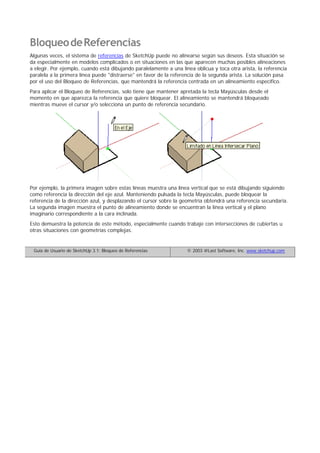 BloqueodeReferencias
Algunas veces, el sistema de referencias de SketchUp puede no alinearse según sus deseos. Esta situación se
da especialmente en modelos complicados o en situaciones en las que aparecen muchas posibles alineaciones
a elegir. Por ejemplo, cuando está dibujando paralelamente a una línea oblicua y toca otra arista, la referencia
paralela a la primera línea puede "distraerse" en favor de la referencia de la segunda arista. La solución pasa
por el uso del Bloqueo de Referencias, que mantendrá la referencia centrada en un alineamiento específico.
Para aplicar el Bloqueo de Referencias, solo tiene que mantener apretada la tecla Mayúsculas desde el
momento en que aparezca la referencia que quiere bloquear. El alineamiento se mantendrá bloqueado
mientras mueve el cursor y/o selecciona un punto de referencia secundario.
Por ejemplo, la primera imagen sobre estas líneas muestra una línea vertical que se está dibujando siguiendo
como referencia la dirección del eje azul. Manteniendo pulsada la tecla Mayúsculas, puede bloquear la
referencia de la dirección azul, y desplazando el cursor sobre la geometría obtendrá una referencia secundaria.
La segunda imagen muestra el punto de alineamiento donde se encuentran la línea vertical y el plano
imaginario correspondiente a la cara inclinada.
Esto demuestra la potencia de este método, especialmente cuando trabaje con intersecciones de cubiertas u
otras situaciones con geometrías complejas.
Guía de Usuario de SketchUp 3.1: Bloqueo de Referencias © 2003 @Last Software, Inc. www.sketchup.com
 