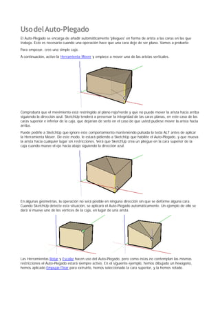 UsodelAuto-Plegado
El Auto-Plegado se encarga de añadir automáticamente 'pliegues' en forma de arista a las caras en las que
trabaja. Esto es necesario cuando una operación hace que una cara deje de ser plana. Vamos a probarlo:
Para empezar, cree una simple caja.
A continuación, active la Herramienta Mover y empiece a mover una de las aristas verticales.
Comprobará que el movimiento está restringido al plano rojo/verde y que no puede mover la arista hacia arriba
siguiendo la dirección azul. SketchUp tenderá a preservar la integridad de las caras planas, en este caso de las
caras superior e inferior de la caja, que dejarían de serlo en el caso de que usted pudiese mover la arista hacia
arriba.
Puede pedirle a SketchUp que ignore este comportamiento manteniendo pulsada la tecla ALT antes de aplicar
la Herramienta Mover. De este modo, le estará pidiendo a SketchUp que habilite el Auto-Plegado, y que mueva
la arista hacia cualquier lugar sin restricciones. Verá que SketchUp crea un pliegue en la cara superior de la
caja cuando mueve el eje hacia abajo siguiendo la dirección azul.
En algunas geometrías, la operación no será posible en ninguna dirección sin que se deforme alguna cara.
Cuando SketchUp detecte esta situación, se aplicará el Auto-Plegado automáticamente. Un ejemplo de ello se
dará si mueve uno de los vértices de la caja, en lugar de una arista.
Las Herramientas Rotar y Escalar hacen uso del Auto-Plegado, pero como éstas no contemplan las mismas
restricciones el Auto-Plegado estará siempre activo. En el siguiente ejemplo, hemos dibujado un hexágono,
hemos aplicado Empujar/Tirar para extruirlo, hemos seleccionado la cara superior, y la hemos rotado.
 