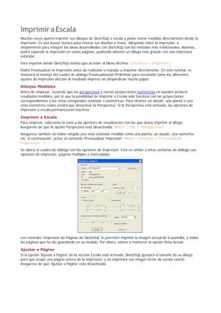 ImprimiraEscala
Muchas veces querrá imprimir sus dibujos de SketchUp a escala y poder tomar medidas directamente desde la
impresión. Es una buena técnica para retocar sus diseños a mano, dibujando sobre la impresión, o
simplemente para integrar las ideas desarrolladas con SketchUp con los métodos mas tradicionales. Además,
podrá expandir la impresión en varias páginas, pudiendo obtener un dibujo más grande con una impresora
estándar.
Para imprimir desde SketchUp tendrá que acceder al Menú Archivo: ( Archivo > Imprimir )
Podrá Previsualizar la Impresión antes de realizarla o mandar a Imprimir directamente. En este tutorial, se
mostrará el manejo del cuadro de diálogo Previsualización Preliminar para enseñarle cómo los diferentes
ajustes de impresión afectan al resultado impreso sin desperdiciar mucho papel.
Dibujos Medibles
Antes de empezar, recuerde que las perspectivas y ciertas proyecciones isométricas no pueden producir
resultados medibles, por lo que la posibilidad de Imprimir a Escala solo funciona con las proyecciones
correspondientes a las vistas ortogonales estándar e isométricas. Para obtener un alzado, una planta o una
vista isométrica reales tendrá que desactivar la Perspectiva. Si la Perspectiva está activada, las opciones de
impresión a escala permanecerán inactivas.
Imprimir a Escala
Para empezar, seleccione la vista y las opciones de visualización con las que desee imprimir el dibujo.
Asegúrese de que la opción Perspectiva está desactivada. Menú: ( Ver > Perspectiva )
Asegúrese también de haber elegido una vista estándar medible como una planta, un alzado, una isometría,
etc. A continuación, active el comando 'Previsualizar Impresión'. Menú: ( Archivo > Previsualizar
Impresión... )
Se abrirá el cuadro de diálogo con las opciones de Impresión. Este es similar a otras ventanas de diálogo con
opciones de impresión, páginas múltiples e intercalados.
Los controles 'Impresión de Páginas de SketchUp' le permiten imprimir la imagen actual de la pantalla, o todas
las páginas que ha ido guardando en su modelo. Por ahora, vamos a mantener la opción Vista Actual.
Ajustar a Página
Si la opción 'Ajustar a Página' de la sección Escala está activada, SketchUp ajustará el tamaño de su dibujo
para que ocupe una página entera de la impresora, y no imprimirá con ningún factor de escala exacto.
Asegúrese de que 'Ajustar a Página' está desactivada.
 