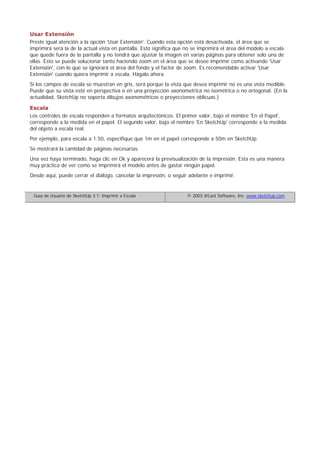 Usar Extensión
Preste igual atención a la opción 'Usar Extensión'. Cuando esta opción está desactivada, el área que se
imprimirá será la de la actual vista en pantalla. Esto significa que no se imprimirá el área del modelo a escala
que quede fuera de la pantalla y no tendrá que ajustar la imagen en varias páginas para obtener solo una de
ellas. Esto se puede solucionar tanto haciendo zoom en el área que se desee imprimir como activando 'Usar
Extensión', con lo que se ignorará el área del fondo y el factor de zoom. Es recomendable activar 'Usar
Extensión' cuando quiera imprimir a escala. Hágalo ahora.
Si los campos de escala se muestran en gris, será porque la vista que desea imprimir no es una vista medible.
Puede que su vista esté en perspectiva o en una proyección axonometrica no isométrica o no ortogonal. (En la
actualidad, SketchUp no soporta dibujos axonométricos o proyecciones oblicuas.)
Escala
Los controles de escala responden a formatos arquitectónicos. El primer valor, bajo el nombre 'En el Papel',
corresponde a la medida en el papel. El segundo valor, bajo el nombre 'En SketchUp' corresponde a la medida
del objeto a escala real.
Por ejemplo, para escala a 1:50, especifique que 1m en el papel corresponde a 50m en SketchUp.
Se mostrará la cantidad de páginas necesarias.
Una vez haya terminado, haga clic en Ok y aparecerá la previsualización de la impresión. Esta es una manera
muy práctica de ver como se imprimirá el modelo antes de gastar ningún papel.
Desde aquí, puede cerrar el diálogo, cancelar la impresión, o seguir adelante e imprimir.
Guía de Usuario de SketchUp 3.1: Imprimir a Escala © 2003 @Last Software, Inc. www.sketchup.com
 
