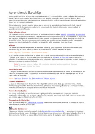 AprendiendoSketchUp
Hemos procurado hacer de SketchUp un programa directo y fácil de aprender. Como cualquier herramienta de
diseño, SketchUp necesita un periodo de adaptación, y se necesita práctica para obtener dominio. A los
usuarios nuevos que estén más habituados al lápiz que al ratón, les llevará algún tiempo adquirir la soltura que
tienen con los medios tradicionales.
Afortunadamente, muchos usuarios opinan que el proceso de aprendizaje es relativamente fácil, y que la
inversión inicial de tiempo se ve ampliamente compensada. La siguiente información puede ayudarle a
aprender con mayor eficiencia.
Tutoriales en Línea
Los tutoriales incluidos en este documento se presentan en tres secciones; Básicos, Intermedios, y Avanzados.
SketchUp posee muchas herramientas y y procedimientos que se combinan de un modo especial. Le sugerimos
que complete el bloque de tutoriales básicos para empezar, con lo que podrá utilizar SketchUp con eficiencia
desde el principio. También recomendamos completar por su orden los tutoriales intermedios y avanzados,
aunque una vez completados los tutoriales básicos podrá saltar a cualquier tema que desee.
Vídeos
Los vídeos quizás son el mejor modo de aprender SketchUp, ya que permiten la visualización dinámica de
herramientas y procesos. Puede acceder a ellos directamente a través del menú de Ayuda:
Menú: (Ayuda > Tutoriales > Tutoriales en Vídeo )
Si su CD-ROM de SketchUp está en su unidad de CD-ROM, los tutoriales se ejecutarán directamente desde el
CD-ROM. De lo contrario, su ordenador intentará conectarse al Sitio Web de SketchUp para acceder a los
tutoriales. Si usted dispone de una conexión lenta a Internet, puede descargar los tutoriales en línea a su disco
duro para conseguir una ejecución fluida.
Nota:Se necesita Internet Explorer 5.0 o posterior, así como la última versión de Windows
Media Player para ejecutar los vídeos.
Menú Principal
La mayoría de los comandos de SketchUp son accesibles desde los botones en las barras de herramientas, así
como del sistema de menús. Un paseo por el sistema de menús le puede dar una buena perspectiva de las
capacidades de SketchUp.
Menú: ( Archivo, Edición, Ver, Herramientas, Página, Ayuda )
Guía de Referencia
La Guía de Referencia es un documento PDF, disponible también en la Web, que conviene tener a mano
mientras se aprenden las diferentes herramientas. (Puede ser incluso de ayuda para los usuarios avanzados.)
Podremos encontrarlo en la carpeta de SketchUp tras la instalación.
Menús Contextuales
Los menús contextuales le permiten acceder rápidamente a los comandos más frecuentes, o ajustar
propiedades relacionadas con un objeto específico. Para acceder a un menú contextual, mueva el cursor sobre
una entidad, y pulse el botón derecho del ratón.
Conceptos de SketchUp
Vaya al tema de la Ayuda Conceptos de SketchUp para obtener información detallada, y consejos de experto
para obtener el máximo de SketchUp.
Ayuda Contextual
Pulsando en el botón "Ayuda Contextual", de la Barra de Herramientas Estándar y , a continuación cualquier
botón de herramienta, cuadro de diálogo, o comando de menú, accederemos al tema de la Ayuda referente a
dicho elemento. También se puede obtener información acerca de cualquier cuadro de diálogo abierto
 