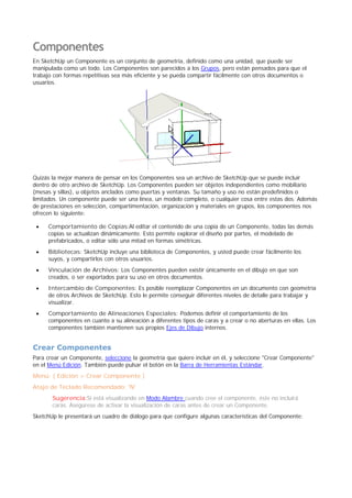 Componentes
En SketchUp un Componente es un conjunto de geometría, definido como una unidad, que puede ser
manipulada como un todo. Los Componentes son parecidos a los Grupos, pero están pensados para que el
trabajo con formas repetitivas sea más eficiente y se pueda compartir fácilmente con otros documentos o
usuarios.
Quizás la mejor manera de pensar en los Componentes sea un archivo de SketchUp que se puede incluir
dentro de otro archivo de SketchUp. Los Componentes pueden ser objetos independientes como mobiliario
(mesas y sillas), u objetos anclados como puertas y ventanas. Su tamaño y uso no están predefinidos o
limitados. Un componente puede ser una línea, un modelo completo, o cualquier cosa entre estas dos. Además
de prestaciones en selección, compartimentación, organización y materiales en grupos, los componentes nos
ofrecen lo siguiente:
Comportamiento de Copias:Al editar el contenido de una copia de un Componente, todas las demás
copias se actualizan dinámicamente. Esto permite explorar el diseño por partes, el modelado de
prefabricados, o editar sólo una mitad en formas simétricas.
Bibliotecas: SketchUp incluye una biblioteca de Componentes, y usted puede crear fácilmente los
suyos, y compartirlos con otros usuarios.
Vinculación de Archivos: Los Componentes pueden existir únicamente en el dibujo en que son
creados, o ser exportados para su uso en otros documentos.
Intercambio de Componentes: Es posible reemplazar Componentes en un documento con geometría
de otros Archivos de SketchUp. Esto le permite conseguir diferentes niveles de detalle para trabajar y
visualizar.
Comportamiento de Alineaciones Especiales: Podemos definir el comportamiento de los
componentes en cuanto a su alineación a diferentes tipos de caras y a crear o no aberturas en ellas. Los
componentes también mantienen sus propios Ejes de Dibujo internos.
Crear Componentes
Para crear un Componente, seleccione la geometría que quiere incluir en él, y seleccione "Crear Componente"
en el Menú Edición. También puede pulsar el botón en la Barra de Herramientas Estándar.
Menú: ( Edición > Crear Componente )
Atajo de Teclado Recomendado: 'N'
Sugerencia:Si está visualizando en Modo Alambre cuando cree el componente, éste no incluirá
caras. Asegúrese de activar la visualización de caras antes de crear un Componente.
SketchUp le presentará un cuadro de diálogo para que configure algunas características del Componente:
 
