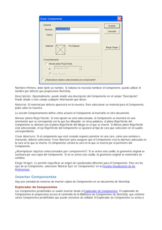 Nombre:Primero, debe darle un nombre. Si todavía no necesita nombrar el Componente, puede utilizar el
nombre por defecto que proporciona SketchUp.
Descripción: Opcionalmente, puede añadir una descripción del Componente en el campo "Descripción".
Puede añadir a este campo cualquier información que desee.
Material: El material por defecto aparecerá en la muestra. Para seleccionar un material para el Componente,
pulse sobre la muestra.
La sección Comportamiento define cómo actuará el Componente al insertarlo en otro documento.
Alinear plano Rojo/Verde: Si esta opción no está seleccionada, el Componente se insertará en una
orientación que se corresponda con la que fue dibujado. en otras palabras, el plano Rojo/Verde del
Componente se alineará con el plano Rojo/Verde del dibujo en el que se inserte. Si Alinear plano Rojo/Verde
está seleccionado, el eje Rojo/Verde del Componente se ajustará al tipo de cara que seleccione en el cuadro
correspondiente.
Crear Abertura: Si el componente que está creando requiere penetrar en una cara, como una ventana o
mansarda, debería seleccionar 'Crear Abertura' para asegurar que el Componente crea la abertura adecuada en
la cara en la que se inserta. El componente cortará la cara en la que se inserta por el perímetro del
Componente.
¿Reemplazar objetos seleccionados por componente?: Si se activa esta casilla, la geometría original se
sustituirá por una copia del Componente. Si no se activa esta casilla, la geometría original se mantendrá sin
cambios.
Elegir Origen: Le permite especificar un origen de coordenadas diferente para el Componente. Para ver los
ejes de un Componente, seleccione 'Mostrar Ejes' en 'Componentes' en la Pestaña Visualización de las
Preferencias.
Insertar Componentes
Hay una variedad de maneras de insertar copias de Componentes en un documento de SketchUp.
Explorador de Componentes
Los Componentes predefinidos se suelen insertar desde el Explorador de Componentes. El explorador de
Componentes le proporciona acceso al contenido de la Biblioteca de Componentes de SketchUp, que contiene
varios Componentes predefinidos que puede encontrar de utilidad. El Explorador de Componentes se activa a
 