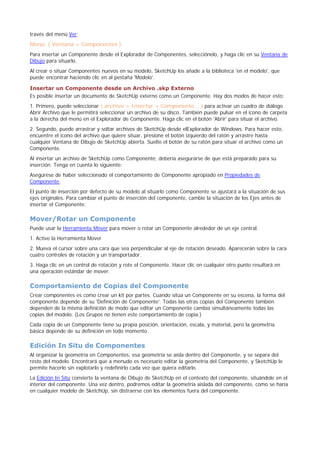 través del menú Ver:
Menú: ( Ventana > Componentes )
Para insertar un Componente desde el Explorador de Componentes, selecciónelo, y haga clic en su Ventana de
Dibujo para situarlo.
Al crear o situar Componentes nuevos en su modelo, SketchUp los añade a la biblioteca 'en el modelo', que
puede encontrar haciendo clic en al pestaña 'Modelo'.
Insertar un Componente desde un Archivo .skp Externo
Es posible insertar un documento de SketchUp externo como un Componente. Hay dos modos de hacer esto:
1. Primero, puede seleccionar ( archivo > Insertar > Componente... ) para activar un cuadro de diálogo
Abrir Archivo que le permitirá seleccionar un archivo de su disco. También puede pulsar en el icono de carpeta
a la derecha del menú en el Explorador de Componente. Haga clic en el botón 'Abrir' para situar el archivo.
2. Segundo, puede arrastrar y soltar archivos de SketchUp desde elExplorador de Windows. Para hacer esto,
encuentre el icono del archivo que quiere situar, presione el botón izquierdo del ratón y arrastre hasta
cualquier Ventana de Dibujo de SketchUp abierta. Suelte el botón de su ratón para situar el archivo como un
Componente.
Al insertar un archivo de SketchUp como Componente, debería asegurarse de que está preparado para su
inserción. Tenga en cuenta lo siguiente:
Asegúrese de haber seleccionado el comportamiento de Componente apropiado en Propiedades de
Componente.
El punto de inserción por defecto de su modelo al situarlo como Componente se ajustará a la situación de sus
ejes originales. Para cambiar el punto de inserción del componente, cambie la situación de los Ejes antes de
insertar el Componente.
Mover/Rotar un Componente
Puede usar la Herramienta Mover para mover o rotar un Componente alrededor de un eje central.
1. Active la Herramienta Mover
2. Mueva el cursor sobre una cara que sea perpendicular al eje de rotación deseado. Aparecerán sobre la cara
cuatro controles de rotación y un transportador.
3. Haga clic en un control de rotación y rote el Componente. Hacer clic en cualquier otro punto resultará en
una operación estándar de mover.
Comportamiento de Copias del Componente
Crear componentes es como crear un kit por partes. Cuando sitúa un Componente en su escena, la forma del
componente depende de su 'Definición de Componente'. Todas las otras copias del Componente también
dependen de la misma definición de modo que editar un Componente cambia simultáneamente todas las
copias del modelo. (Los Grupos no tienen este comportamiento de copia.)
Cada copia de un Componente tiene su propia posición, orientación, escala, y material, pero la geometría
básica depende de su definición en todo momento.
Edición In Situ de Componentes
Al organizar la geometría en Componentes, esa geometría se aísla dentro del Componente, y se separa del
resto del modelo. Encontrará que a menudo es necesario editar la geometría del Componente, y SketchUp le
permite hacerlo sin explotarlo y redefinirlo cada vez que quiera editarlo.
La Edición In Situ convierte la ventana de Dibujo de SketchUp en el contexto del componente, situándole en el
interior del componente. Una vez dentro, podremos editar la geometría aislada del componente, como se haría
en cualquier modelo de SketchUp, sin distraerse con los elementos fuera del componente.
 