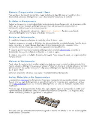 Guardar Componentes como Archivos
Para guardar un Componente como archivo ( y por tanto tenerlo disponible para su inserción en otros
documentos), seleccione el Componente y vaya a 'Guardar como' en su menú de contexto
Explotar un Componente
Explotar un Componente lo desvincula de todas las demás copias de ese Componente, y lo descompone en las
partes que lo forman. Si explota un Componente que incluye sub-componentes, se convertirán en
componentes autónomos, pero no se descompondrán.
Para explotar un Componente, selecciónelo y elija ( Edición > Explotar ). También puede hacerlo
seleccionando 'Explotar' en el menú de contexto del Componente.
Escalar un Componente
El escalado de Componentes funciona de modo diferente al de líneas y caras.
Escalar un componente no escala su definición, sino únicamente cambia la escala de la copia. Todas las demás
copias mantendrán su escala individual. Esto le permite tener copias a diferentes escalas del mismo
componente, del mismo modo que puede tener copias con materiales diferentes.
Al escalar la geometría dentro del contexto del Componente ( durante la edición in situ), se cambia la
definición del Componente, reflejándose el cambio en el resto de copias.
Si escala un componente en múltiples direcciones, se sesgará. Puede restaurar la escala y el sesgo mediante el
menú de contexto.
Voltear un Componente
Puede voltear (o hacer una simetría de) un componente desde sus ejes a través del menú de contexto. Para
hacerlo, seleccione el Componente, y después seleccione 'Voltear' en el menú de contexto. Seleccione 'Eje Rojo
del Componente', 'Eje Azul del Componente', o 'Eje Verde del Componente' dependiendo de la dirección en la
que lo quiera voltear.
Voltear un componente sólo afecta a esa copia, y no a la definición del Componente.
Aplicar Materiales a los Componentes
La aplicación de materiales a los Componentes funciona de manera diferente que con las entidades comunes.
Cuando pinta una copia de Componente, la geometría en su interior no cambia, pero cualquier cara pintada
con el Color por Defecto se verá con el material del Componente. Las caras con materiales asignados no se
modificarán.
Pintar una copia de Componente sólo afecta a dicha copia. Al pintar copias de Componente, es posible crear
rápidamente copias de diferentes colores sin cambiar la definición del Componente. En la imagen de abajo,
sólo los neumáticos, parachoques y parabrisas se han pintado:
Ya que las caras que forman la carrocería tienen asignado el material por defecto, se ven con el color asignado
a cada copia del Componente:
 