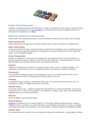 Origen del Componente
El Origen es el punto de inserción del Componente. A todos los componentes se les asigna un punto de Origen
cuyos ejes se corresponden con os Ejes del Dibujo. La orientación de los ejes del Componente afecta a la
orientación del Componente en el dibujo.
Menú de Contexto de Componente
Puede acceder a los comandos del menú de contexto pulsando el botón derecho del ratón sobre la entidad.
Editar Componente
Edita la definición del Componente. Esto cambia todas las copias de dicho Componente simultáneamente.
Editar (Esta Copia)
Si selecciona Editar (Esta Copia), SketchUp duplicará la definición del Componente antes de editarlo para que
no afecte al resto de copias del Componente. (si duplicamos este nuevo componente crearemos copias del
mismo , no de la definición original...)
Cerrar Componente
Al editar un Componente, el comando Cerrar Componente está disponible al hacer clic derecho lejos de la
geometría que forma el grupo. Saldrá de la edición in situ del Componente. También puede salir con un clic
fuera del grupo con la herramienta Seleccionar, o presionando la tecla ESC.
Explotar
Explotar un Componente lo transforma en su geometría base; líneas y caras, y cualquier subobjeto. Si el
Componente está insertado en una cara, utilizando la opción 'Crear abertura', la abertura permanece.
Desvincular
Si ha insertado un componente que crea una abertura en una cara, no se podrá mover de dicha cara. El
comando Desvincular libera el componente permitiéndole alejarse de la cara.
Recargar
El comando Recargar actualiza un componente externo que se ha insertado desde otro archivo .skp. Los
componentes creados en el dibujo no presentan esta opción.
Guardar como...
El comando Guardar como... guarda el Componente seleccionado en un archivo de SketchUp, con un nuevo
nombre y/o ruta en su disco. Si el componente se ha definido en el dibujo, puede utilizar éste comando para
exportarlo para su uso en otros documentos.
Eliminar
Elimina el polígono seleccionado del dibujo.
Ocultar/Mostrar
Ocultando el componente éste se vuelve invisible. Si se ha activado "Mostrar Geometría Oculta", todas las
entidades ocultas se muestran en un patrón discontinuo, permitiéndole seleccionarlas. Por tanto, si el objeto
seleccionado está oculto, este comando se verá como 'Mostrar', y aplicarlo restaurará la visibilidad del objeto.
Cambiar Ejes
Este comando le permite redefinir los ejes del origen del componente seleccionado. Es algo análogo a cambiar
 