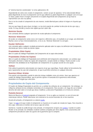 el "sistema local de coordenadas" en otras aplicaciones 3D.
Dependiendo de cómo este creado el componente, existen un par de opciones: Si ha seleccionado Alinear
plano Rojo/Verde al crear el componente (con lo que adherirá su plano Rojo/Verde a cualquier cara en la que
se sitúe), podrá mover el origen únicamente en el plano Rojo/Verde del Componente (el eje Azul se
representará con una cruz plana).
Pero si no ha creado el componente de esta manera, tendrá libertad para colocar el origen en el punto que
desee.
Una vez que haga clic para situar el origen, se nos da la opción de cambiar la dirección de los ejes rojo y
verde. Es muy sencillo y mucho más rápido que leer sobre ello.
Reiniciar Escala
Este comando elimina cualquier operación de escala aplicada al componente.
Reiniciar Distorsión
Al escalar un componente varias veces con respecto a diferentes ejes, el resultado es un sesgo, una distorsión.
Muchas veces se hace intencionadamente, si no es así, 'Reiniciar Distorsión' lo corregirá.
Escalar Definición
este comando aplica cualquier escalado previamente aplicado sobre la copia a la definición del Componente,
afectando por tanto a todas las demás copias.
Propiedades (Esta Copia)
Abre el cuadro de diálogo Propiedades del Componente de la copia seleccionada.
Propiedades (Todas las Copias)
Abre el cuadro de diálogo de Propiedades de la definición del Componente seleccionado. Los cambios aquí
efectuados afectarán a todas las copias del componente, excepto donde se indique. Puede acceder a una
definición más detallada de las Propiedades de Componente en su propia sección de esta ayuda.
Voltear
Esto voltea la geometría seleccionada con respecto al eje que especifique. Puede utilizar la Herramienta Eje
para reposicionar los ejes del componente, lo que le permitirá simetrías en cualquier dirección.
Suavizar/Alisar Aristas
Esta opción está disponible cuando la selección incluye múltiples caras y/o aristas. Hace que aparezca el
cuadro de diálogo SuavizarAlisar, que le permite ajustar el suavizado de la geometría seleccionada,
basándose en el ángulo que seleccione.
Propiedades de Copia del Componente
El Cuadro de Diálogo Propiedades le permite ver y cambiar los atributos de un componente. Sin embargo, no
refleja los atributos de las entidades contenidas en el componente. Para acceder a él, haga clic con el botón
derecho del ratón sobre el círculo que desee modificar y seleccione Propiedades en el menú de contexto.
Pestaña General
Material:Muestra el material asignado al Componente. Si no se aplica un material, se verá el icono del
material por defecto. Puede seleccionar otro material en la escena haciendo clic en las muestras.
Oculto:Al activarlo, el Componente se volverá oculto.
Capa: La capa en la que reside el componente se muestra en el cuadro de Listado de Capas. Para moverlo a
otra capa, seleccione el nombre de la nueva capa de la lista.
Sombras: Cuando la casilla Arrojar está activada, el Componente arrojará una sombra. Cuando el cuadro
Recibir se ha activado, las entidades recibirán sombras arrojadas por otros objetos. Esta característica del
componente prevalecerá sobre los ajustes de la geometría que lo compone.
 