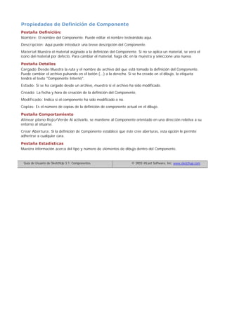 Propiedades de Definición de Componente
Pestaña Definición:
Nombre: El nombre del Componente. Puede editar el nombre tecleándolo aquí.
Descripción: Aquí puede introducir una breve descripción del Componente.
Material:Muestra el material asignado a la definición del Componente. Si no se aplica un material, se verá el
icono del material por defecto. Para cambiar el material, haga clic en la muestra y seleccione una nueva.
Pestaña Detalles
Cargado Desde:Muestra la ruta y el nombre de archivo del que está tomada la definición del Componente.
Puede cambiar el archivo pulsando en el botón (...) a la derecha. Si se ha creado en el dibujo, la etiqueta
tendrá el texto "Componente Interno".
Estado: Si se ha cargado desde un archivo, muestra si el archivo ha sido modificado.
Creado: La fecha y hora de creación de la definición del Componente.
Modificado: Indica si el componente ha sido modificado o no.
Copias: Es el número de copias de la definición de componente actual en el dibujo.
Pestaña Comportamiento
Alinear plano Rojo/Verde Al activarlo, se mantiene al Componente orientado en una dirección relativa a su
entorno al situarse.
Crear Abertura: Si la definición de Componente establece que éste cree aberturas, esta opción le permite
adherirse a cualquier cara.
Pestaña Estadísticas
Muestra información acerca del tipo y número de elementos de dibujo dentro del Componente.
Guía de Usuario de SketchUp 3.1: Componentes © 2003 @Last Software, Inc. www.sketchup.com
 