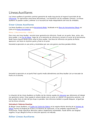 LíneasAuxiliares
Las Líneas auxiliares le permiten construir geometría de modo muy preciso al mejorar la precisión de las
referencias. Se representan como líneas discontinuas, i no interfieren con las entidades comunes. Las líneas
auxiliares se pueden ocultar y eliminar si es necesario de modo independiente del resto de entidades.
Crear Líneas Auxiliares
Las líneas Auxiliares se crean con la Herramienta Medir, localizada en la Barra de Herramientas Dibujo así
como en el menú Herramientas.
Menú: ( Herramientas > Medir )
Para crear una Línea Auxiliar, necesita tener geometría de referencia. Puede ser un punto, línea, arista, otra
línea auxiliar, o un Eje de Dibujo. Haga clic en el elemento de referencia y arrastre el cursor de la Herramienta
Medir hasta el punto donde desee situar la línea auxiliar. Una línea de referencia con puntas de flecha
aparecerá, con inicio en el primer punto y final en el cursor.
Iniciando la operación en una arista y moviéndose por una cara genera una línea paralela infinita:
Iniciando la operación en un punto final o punto medio obtendremos una línea Auxiliar con un marcador de
Punto en el extremo:
La situación de las Líneas Auxiliares se facilita con las mismas ayudas de referencia que obtenemos al trabajar
con geometría común. Estas ayudas le aclaran dónde está el cursor en relación a la geometría existente, y la
línea auxiliar tiene el color del eje al que es paralela. Una referencia también se puede bloquear, al igual que
con las líneas comunes.
Introducir Valores Exactos
Al dibujar Líneas Auxiliares, el Cuadro de Control de Valores en la esquina inferior derecha de la Ventana de
Dibujo muestra la longitud de la línea o la distancia de separación, en las unidades especificadas en
Preferencias. Puede especificar diferentes valores simplemente tecleándolos. Puede definir una longitud
negativa, lo que dibujará la línea en dirección opuesta a la indicada.
Editar Líneas Auxiliares
 