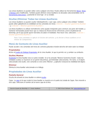 Las Líneas Auxiliares se pueden editar como cualquier otra línea. Puede utilizar las Herramientas Mover, Rotar,
y Eliminar para modificarlas. También puede eliminar Líneas Auxiliares no deseadas seleccionándolas con la
Herramienta Seleccionar, y pulsando la tecla Supr. en su teclado.
Ocultar/Eliminar Todas las Líneas Auxiliares
Las Líneas Auxiliares se pueden ocultar individualmente, o por capa, como cualquier otra entidad. También
puede editar globalmente la visibilidad con los comandos de menú ( Edición > Ocultar geometría Auxiliar
) y ( Edición > Mostrar geometría Auxiliar )
Las líneas Auxiliares se utilizan normalmente como ayudas temporales para construir una parte del modelo, y
mantener demasiadas puede hacer que se reduzca la eficacia de las referencias y de la visualización de
SketchUp, por lo que puede querer borrarlas al acabar el modelado. Para hacer esto, seleccione ( Edición >
Ocultar geometría Auxiliar )
Nota: Estos comandos se aplican en función del contexto, y no afectan a líneas auxiliares en el
interior de Componentes.
Menú de Contexto de Línea Auxiliar
Puede acceder a los comandos del menú de contexto pulsando el botón derecho del ratón sobre la entidad.
Propiedades
Activa el Cuadro de Diálogo Propiedades de la Línea Auxiliar, lo que le permite ver y cambiar sus atributos.
Ocultar/Mostrar
Ocultando la Línea Auxiliar ésta se vuelve invisible. Si se ha activado "Mostrar Geometría Oculta", todas las
entidades ocultas se muestran en un patrón discontinuo, permitiéndole seleccionarlas. Por tanto, si el objeto
seleccionado está oculto, este comando se verá como 'Mostrar', y aplicarlo restaurará la visibilidad del objeto.
Eliminar
Elimina la Línea Auxiliar seleccionada en el dibujo.
Propiedades de Línea Auxiliar
Pestaña General
Oculto:Al activarlo la Línea Auxiliar se volverá oculta.
Capa: La capa en la que reside la Línea Auxiliar se muestra en el cuadro de Listado de Capas. Para moverlo a
otra capa, seleccione el nombre de la nueva capa de la lista.
Guía de Usuario de SketchUp 3.1: Líneas Auxiliares © 2003 @Last Software, Inc. www.sketchup.com
 
