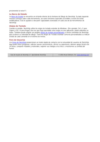 presionando la tecla F1.
La Barra de Estado
La Barra de Estado se encuentra en el borde inferior de la Ventana de Dibujo de SketchUp. Su lado izquierdo
muestra consejos sobre cada herramienta, así como funciones especiales accesibles a través de teclas
modificadoras. Esto le ayudará a descubrir capacidades avanzadas en cada una de las herramientas de
SketchUp.
Atajos de Teclado
Cuando es posible, SketchUp utiliza los atajos de teclado estándar de Windows. (Por ejemplo, Ctrl.+C para
Copiar y Ctrl.+V para Pegar) Una vez que haya aprendido estos atajos en una aplicación, podrá utilizarlos en
todas. También puede asignar sus propios Atajos de teclado personalizados a ciertos comandos de SketchUp
para acelerar su velocidad de dibujo. Tanto los Atajos de Teclado estándar como los personalizados se indican
al lado de cada comando en el sistema de menús.
Foro de Usuarios
Los Foros de SketchUp proporcionan un modo rápido de contacto con la comunidad de usuarios de SketchUp.
Aquí podrá hacer preguntas, solicitar nuevas características, ofrecer su experiencia, obtener apoyo técnico las
24 horas, compartir modelos y materiales, exponer sus trabajos a la crítica, o mostrarnos su sentido del
humor.
Guía de Usuario de SketchUp 3.1: Aprendiendo SketchUp © 2003 @Last Software, Inc. www.sketchup.com
 