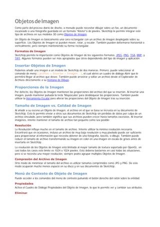 ObjetosdeImagen
Como parte del proceso diario de diseño, a menudo puede necesitar dibujar sobre un fax, un documento
escaneado o una fotografía guardada en un formato "Ráster"o de píxeles. SketchUp le permite integrar este
tipo de archivos en sus modelos 3D como Objetos de Imagen.
Un Objeto de Imagen es básicamente una cara rectangular con un archivo de imagen desplegado sobre su
superficie. Los Objetos de Imagen se pueden mover, rotar, y escalar. También pueden deformarse horizontal o
verticalmente, pero siempre manteniendo su forma rectangular.
Formatos de Imagen
SketchUp permite la importación como Objetos de Imagen de los siguientes formatos: JPEG, PNG, TGA, BMP, y
TIFF. Algunos formatos pueden ser más apropiados que otros dependiendo del tipo de imagen y aplicación.
Insertar Objetos de Imagen
Podemos añadir una imagen a un modelo de SketchUp de dos maneras. Primero, puede seleccionar el
comando de menú ( archivo > Insertar > Imagen... ), el cual abrirá un cuadro de diálogo Abrir que le
permitirá llegar al archivo que desee. También puede arrastrar y soltar un archivo desde el Explorador de
Archivos directamente a su Ventana de Dibujo.
Proporciones de la Imagen
Por defecto, los Objetos de Imagen mantienen las proporciones del archivo del que se insertan. Al insertar una
imagen, puede mantener pulsada la tecla 'Mayúsculas' para desbloquear las proporciones. También puede
utilizar la Herramienta Escalar para alterar las proporciones del Objeto de Imagen tras su inserción.
Tamaño de Imagen vs. Calidad de Imagen
Al añadir a su escena un Objeto de Imagen, el archivo en el que se basa se incrusta en su documento de
SketchUp. Esto le permite enviar a otros sus documentos de SketchUp sin pérdidas de datos por culpa de un
archivo vinculado, pero también significa que sus archivos pueden crecer hasta tamaños excesivos. Al insertar
imágenes, intente mantener el tamaño de archivo tan pequeño como sea posible:
Resolución
La Resolución influye mucho en el tamaño de archivo. Intente utilizar la mínima resolución necesaria.
Encontrará que en ocasiones, incluso un archivo de muy baja resolución o muy pixelado puede ser suficiente
para proporcionar al información que necesita obtener de una fotografía, boceto, o dibujo. También puede
reducir el tamaño de archivo transformando su imagen en color en una imagen en escala de grises antes de
insertarla en SketchUp.
La resolución de los Objetos de Imagen está limitada al mayor tamaño de textura soportado por OpenGL. en
casi todos los casos este límite es 1024 x 1024 píxeles. Esto debería bastarnos en casi todas las situaciones,
pero si se necesita una mayor resolución, siempre podrá agrupar múltiples Objetos de Imagen.
Compresión del Archivo de Imagen
Orto modo de minimizar el tamaño del archivo es utilizar tamaños comprimidos como JPG y PNG. De este
modo ocuparán mucho menos espacio en su disco y en sus documentos de SketchUp.
Menú de Contexto de Objeto de Imagen
Puede acceder a los comandos del menú de contexto pulsando el botón derecho del ratón sobre la entidad.
Propiedades
Activa el Cuadro de Diálogo Propiedades del Objeto de Imagen, lo que le permite ver y cambiar sus atributos.
Eliminar
 