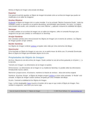 Elimina el Objeto de Imagen seleccionado del dibujo.
Exportar
Esta opción le permite guardar un Objeto de Imagen incrustado como un archivo de imagen que puede ser
modificado en un editor de imágenes.
Ocultar/Mostrar
Ocultando el Objeto de Imagen éste se vuelve invisible. Si se ha activado "Mostrar Geometría Oculta", todas las
entidades ocultas se muestran en un patrón discontinuo, permitiéndole seleccionarlas. Por tanto, si el objeto
seleccionado está oculto, este comando se verá como 'Mostrar', y aplicarlo restaurará la visibilidad del objeto.
Recargar
Si realiza cambios en un archivo de imagen con un editor de imágenes, utilice el comando Recargar para
asegurarse de que esos cambios se reintroducen en SketchUp.
Arrojar Sombras
Este comando controla cómo interaccionarán los Objetos de Imagen con el sistema de sombras. Los Objetos
de Imagen pueden arrojar sombras.
Recibir Sombras
Los Objetos de Imagen recibirán sombras arrojadas sobre ellos por otros elementos del dibujo.
Desvincular
Si ha insertado un Objeto de Imagen en una cara, no se podrá mover de dicha cara. El comando Desvincular
libera el Objeto de Imagen permitiéndole alejarse de la cara.
Propiedades de Objeto de Imagen
Archivo: Muestra la ruta del archivo de imagen. Puede cambiar la ruta del archivo pulsando en el botón (...) a
la derecha.
Tamaño de Imagen: Las dimensiones de la imagen en píxeles.
Dimensiones: Las dimensiones de la imagen en su modelo de SketchUp. Es posible editar las dimensiones
introduciendo nuevos valores.
Mantener proporciones: Al activarse, mantiene la relación de anchura - altura del archivo original.
Sombras: Al activar 'Arrojar', el Objeto de Imagen arrojará sombras si éstas están activadas. Si 'Recibir' está
activado, el Objeto de Imagen recibirá sombras arrojadas por otras entidades del dibujo.
Oculto: Controla la visibilidad de los Objetos de Imagen.
Capa: La lista desplegable Capas muestra el nombre de la capa en que reside el Objeto de Imagen. Para
cambiar la asignación, seleccione una nueva capa.
Guía de Usuario de SketchUp 3.1: Objetos de Imagen © 2003 @Last Software, Inc. www.sketchup.com
 