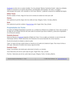 Ocultando la arista éste se vuelve invisible. Si se ha activado "Mostrar Geometría Oculta", todas las entidades
ocultas se muestran en un patrón discontinuo, permitiéndole seleccionarlas. Por tanto, si el objeto
seleccionado está oculto, este comando se verá como 'Mostrar', y aplicarlo restaurará la visibilidad del objeto.
Editar Texto
Permite reeditar el texto. Haga clic fuera de la ventana de edición de texto para salir
Flecha
Este submenú le permite elegir entre los estilos de Guía: Ninguna, Punto, Cerrada y Abierta.
Guía
Este submenú le permite cambiar el tipo de Guía entre Según Vista, Fija y Oculta.
Propiedades de Texto
El Cuadro de Diálogo Propiedades le permite ver y cambiar los atributos de un Objeto de Texto. Para acceder a
él, haga clic con el botón derecho del ratón sobre la acotación que desee modificar y seleccione Propiedades
en el menú de contexto.
Pestaña General
Material:Muestra el material asignado al Objeto de Texto. Si no se aplica un material, se verá el icono del
material por defecto. Puede seleccionar otro material en la escena haciendo clic en las muestras.
Oculto:Al activarlo la entidad se volverá oculta.
Capa: La capa en la que reside la línea se muestra en el cuadro de Listado de Capas. Para mover la línea a
otra capa, seleccione el nombre de la nueva capa de la lista.
Pestaña Texto
Elegir FuentePulse este botón para seleccionar la fuente y su tamaño.
Guía Selecciona uno de los cuatro tipos de guía: Según Vista, Fija, y Oculta.
Flechas: Selecciona uno de los cuatro tipos de guía: Ninguna, Punto, Cerrada y Abierta.
Guía de Usuario de SketchUp 3.1: Texto © 2003 @Last Software, Inc. www.sketchup.com
 