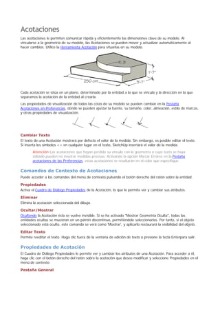 Acotaciones
Las acotaciones le permiten comunicar rápida y eficientemente las dimensiones clave de su modelo. Al
vincularse a la geometría de su modelo, las Acotaciones se pueden mover y actualizar automáticamente al
hacer cambios. Utilice la Herramienta Acotación para situarlas en su modelo.
Cada acotación se sitúa en un plano, determinado por la entidad a la que se vincula y la dirección en la que
separamos la acotación de la entidad al crearla.
Las propiedades de visualización de todas las cotas de su modelo se pueden cambiar en la Pestaña
Acotaciones en Preferencias, donde se pueden ajustar la fuente, su tamaño, color, alineación, estilo de marcas,
y otras propiedades de visualización.
Cambiar Texto
El texto de una Acotación mostrará por defecto el valor de la medida. Sin embargo, es posible editar el texto.
Si inserta los símbolos <> en cualquier lugar en el texto, SketchUp insertará el valor de la medida.
Atención:Las acotaciones que hayan perdido su vínculo con la geometría o cuyo texto se haya
editado pueden no mostrar medidas precisas. Activando la opción Marcar Errores en la Pestaña
acotaciones de las Preferencias, estas acotaciones se resaltarán en el color que especifique.
Comandos de Contexto de Acotaciones
Puede acceder a los comandos del menú de contexto pulsando el botón derecho del ratón sobre la entidad.
Propiedades
Activa el Cuadro de Diálogo Propiedades de la Acotación, lo que le permite ver y cambiar sus atributos.
Eliminar
Elimina la acotación seleccionada del dibujo.
Ocultar/Mostrar
Ocultando la Acotación ésta se vuelve invisible. Si se ha activado "Mostrar Geometría Oculta", todas las
entidades ocultas se muestran en un patrón discontinuo, permitiéndole seleccionarlas. Por tanto, si el objeto
seleccionado está oculto, este comando se verá como 'Mostrar', y aplicarlo restaurará la visibilidad del objeto.
Editar Texto
Permite reeditar el texto. Haga clic fuera de la ventana de edición de texto o presione la tecla Enterpara salir.
Propiedades de Acotación
El Cuadro de Diálogo Propiedades le permite ver y cambiar los atributos de una Acotación. Para acceder a él,
haga clic con el botón derecho del ratón sobre la acotación que desee modificar y seleccione Propiedades en el
menú de contexto.
Pestaña General
 