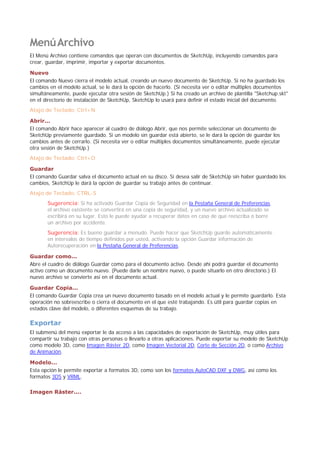 MenúArchivo
El Menú Archivo contiene comandos que operan con documentos de SketchUp, incluyendo comandos para
crear, guardar, imprimir, importar y exportar documentos.
Nuevo
El comando Nuevo cierra el modelo actual, creando un nuevo documento de SketchUp. Si no ha guardado los
cambios en el modelo actual, se le dará la opción de hacerlo. (Si necesita ver o editar múltiples documentos
simultáneamente, puede ejecutar otra sesión de SketchUp.) Si ha creado un archivo de plantilla "Sketchup.skt"
en el directorio de instalación de SketchUp, SketchUp lo usará para definir el estado inicial del documento.
Atajo de Teclado: Ctrl+N
Abrir...
El comando Abrir hace aparecer al cuadro de diálogo Abrir, que nos permite seleccionar un documento de
SketchUp previamente guardado. Si un modelo sin guardar está abierto, se le dará la opción de guardar los
cambios antes de cerrarlo. (Si necesita ver o editar múltiples documentos simultáneamente, puede ejecutar
otra sesión de SketchUp.)
Atajo de Teclado: Ctrl+O
Guardar
El comando Guardar salva el documento actual en su disco. Si desea salir de SketchUp sin haber guardado los
cambios, SketchUp le dará la opción de guardar su trabajo antes de continuar.
Atajo de Teclado: CTRL-S
Sugerencia: Si ha activado Guardar Copia de Seguridad en la Pestaña General de Preferencias,
el archivo existente se convertirá en una copia de seguridad, y un nuevo archivo actualizado se
escribirá en su lugar. Esto le puede ayudar a recuperar datos en caso de que reescriba o borre
un archivo por accidente.
Sugerencia: Es bueno guardar a menudo. Puede hacer que SketchUp guarde automáticamente
en intervalos de tiempo definidos por usted, activando la opción Guardar información de
Autorecuperación en la Pestaña General de Preferencias.
Guardar como...
Abre el cuadro de diálogo Guardar como para el documento activo. Desde ahí podrá guardar el documento
activo como un documento nuevo. (Puede darle un nombre nuevo, o puede situarlo en otro directorio.) El
nuevo archivo se convierte así en el documento actual.
Guardar Copia...
El comando Guardar Copia crea un nuevo documento basado en el modelo actual y le permite guardarlo. Esta
operación no sobreescribe o cierra el documento en el que esté trabajando. Es útil para guardar copias en
estados clave del modelo, o diferentes esquemas de su trabajo.
Exportar
El submenú del menú exportar le da acceso a las capacidades de exportación de SketchUp, muy útiles para
compartir su trabajo con otras personas o llevarlo a otras aplicaciones. Puede exportar su modelo de SketchUp
como modelo 3D, como Imagen Ráster 2D, como Imagen Vectorial 2D, Corte de Sección 2D, o como Archivo
de Animación.
Modelo...
Esta opción le permite exportar a formatos 3D, como son los formatos AutoCAD DXF y DWG, así como los
formatos 3DS y VRML.
Imagen Ráster....
 