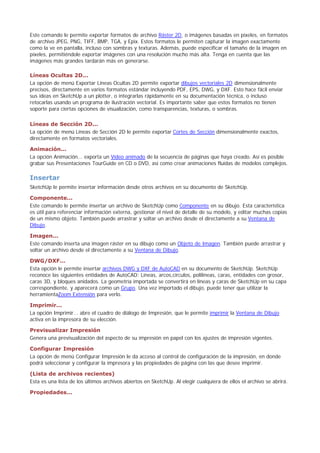 Este comando le permite exportar formatos de archivo Ráster 2D, o imágenes basadas en píxeles, en formatos
de archivo JPEG, PNG, TIFF, BMP, TGA, y Epix. Estos formatos le permiten capturar la imagen exactamente
como la ve en pantalla, incluso con sombras y texturas. Además, puede especificar el tamaño de la imagen en
píxeles, permitiéndole exportar imágenes con una resolución mucho más alta. Tenga en cuenta que las
imágenes más grandes tardarán más en generarse.
Líneas Ocultas 2D...
La opción de menú Exportar Líneas Ocultas 2D permite exportar dibujos vectoriales 2D dimensionalmente
precisos, directamente en varios formatos estándar incluyendo PDF, EPS, DWG, y DXF. Esto hace fácil enviar
sus ideas en SketchUp a un plotter, o integrarlas rápidamente en su documentación técnica, o incluso
retocarlas usando un programa de ilustración vectorial. Es importante saber que estos formatos no tienen
soporte para ciertas opciones de visualización, como transparencias, texturas, o sombras.
Líneas de Sección 2D...
La opción de menú Líneas de Sección 2D le permite exportar Cortes de Sección dimensionalmente exactos,
directamente en formatos vectoriales.
Animación...
La opción Animación... exporta un Vídeo animado de la secuencia de páginas que haya creado. Así es posible
grabar sus Presentaciones TourGuide en CD o DVD, así como crear animaciones fluidas de modelos complejos.
Insertar
SketchUp le permite insertar información desde otros archivos en su documento de SketchUp.
Componente...
Este comando le permite insertar un archivo de SketchUp como Componente en su dibujo. Esta característica
es útil para referenciar información externa, gestionar el nivel de detalle de su modelo, y editar muchas copias
de un mismo objeto. También puede arrastrar y soltar un archivo desde el directamente a su Ventana de
Dibujo.
Imagen...
Este comando inserta una imagen ráster en su dibujo como un Objeto de Imagen. También puede arrastrar y
soltar un archivo desde el directamente a su Ventana de Dibujo.
DWG/DXF...
Esta opción le permite insertar archivos DWG y DXF de AutoCAD en su documento de SketchUp. SketchUp
reconoce las siguientes entidades de AutoCAD: Líneas, arcos,círculos, polilíneas, caras, entidades con grosor,
caras 3D, y bloques anidados. La geometría importada se convertirá en líneas y caras de SketchUp en su capa
correspondiente, y aparecerá como un Grupo. Una vez importado el dibujo, puede tener que utilizar la
herramientaZoom Extensión para verlo.
Imprimir...
La opción Imprimir... abre el cuadro de diálogo de Impresión, que le permite imprimir la Ventana de Dibujo
activa en la impresora de su elección.
Previsualizar Impresión
Genera una previsualización del aspecto de su impresión en papel con los ajustes de impresión vigentes.
Configurar Impresión
La opción de menú Configurar Impresión le da acceso al control de configuración de la impresión, en donde
podrá seleccionar y configurar la impresora y las propiedades de página con las que desee imprimir.
(Lista de archivos recientes)
Esta es una lista de los últimos archivos abiertos en SketchUp. Al elegir cualquiera de ellos el archivo se abrirá.
Propiedades...
 