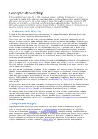 ConceptosdeSketchUp
El diseño de SketchUp es único. No es CAD, no es desde luego un modelador 3D tradicional, y no es un
renderizador La mayoría de los programas para arquitectura se orientan exclusivamente a la representación de
información concreta, así como a la entrada y salida de datos. Esto se aplica en especial a los sistemas CAD.
SketchUp, por el contrario, se ha diseñado como herramienta de exploración de ideas y de síntesis de
información. Aunque una descripción completa de esta filosofía va más allá del alcance de este documento, los
siguientes puntos le pueden ayudar a comprender el modo de trabajo de SketchUp.
1. La Geometría de SketchUp
El motor de SketchUp está diseñado específicamente para la exploración de diseño, y funciona de un modo
muy diferente a los de los típicos programas de CAD y 3D.
Quizá lo más parecido a SketchUp en los medios tradicionales sea una maqueta de trabajo elaborada con
planchas de madera o cartón, donde las formas 3D se construyen al ensamblar formas planas. Se puede crear
una maqueta, desmontarla, y rearmarla rápidamente para estudiar masa y proporción, algo que no es posible
con una maqueta de presentación. Cuando sea necesario, un modelo puede ser extremadamente detallado y
preciso, aunque también puede ser una mera aproximación. Aunque no es necesario crear el grosor de las
paredes, ya que una delgada lámina de material es suficiente al principio del proceso de diseño, se pueden
definir grosores con múltiples caras. Como diseñador, usted decidirá en cada momento el nivel adecuado de
detalle y/o abstracción. Más allá de este punto, las similitudes con las maquetas físicas comienzan a
desvanecerse, por lo cual el comprender cómo funciona el motor geométrico de SketchUp nos puede ayudar a
comprender sus particularidades.
La clave de la maleabilidad de los modelos de SketchUp reside en la topología geométrica de los dos elementos
básicos de modelado con los que trabaja; líneas (también denominadas aristas) y caras. En cada modelo de
SketchUp, las líneas forman la base de la geometría al conectarse en 3D y dotar de estructura a las caras, que
estarán ligadas al dichas líneas.
Las caras, que son formas ligadas a un plano, 'llenan' los espacios entre líneas coplanarias. En la práctica, esto
funciona como una tela infinitamente flexible tensada sobre una estructura de alambre. Una vez conectadas,
líneas y caras están programadas para mantener una "consciencia" de su relación con la geometría que les
rodea. Esta consciencia dota a sus modelos de un grado de inteligencia elevado en comparación con los
sistemas CAD tradicionales, a la vez que proporciona un mayor grado de flexibilidad. Además, facilita que
SketchUp pueda proporcionar prestaciones avanzadas como Empujar/Tirar y Auto-Plegado, presentadas de un
modo sencillo.
Aunque una cara no se puede curvar en una dirección (como el lado de un cilindro) o en dos direcciones (como
la superficie de una esfera), podremos aproximarnos a cualquier superficie utilizando múltiples caras planas
conectadas o Conjunto de Caras Curvadas, con la apariencia de una superficie curva continua.
Las caras dependen de las líneas que las delimitan, de modo que borrar una línea también elimina cualquier
cara que utilice esa línea para definir su perímetro. Sin embargo, lo inverso no es cierto. Borrar una cara no
elimina ninguno de las aristas que la definen. Además, SketchUp siempre intenta unir los elementos
geométricos en un sólo objeto. Por esta razón, es importante crear Grupos y Componentes para mantener los
elementos separados.
2. Simplemente Dibújelo
Hay muchas maneras de crear geometría en SketchUp, pero la más directa es simplemente dibujarla.
Como su análoga en los medios tradicionales, la Herramienta Línea ofrece gran cantidad de capacidades
ocultas. Al utilizarla con las Referencias y el Bloqueo de Referencias, únicos en SketchUp, se convierte en una
de las herramientas digitales más potentes de dibujo 3D. El Bloqueo de Referencias le permite utilizar cualquier
geometría (tanto caras como aristas) para referenciar distancias, direcciones, y superficies en mitad de
cualquier comando, sin necesidad de una rejilla a modo de papel milimetrado. Puede extender o recortar
cualquier elemento de su modelo, realinear los Ejes de Dibujo a la superficie deseada, alinear planos e
 