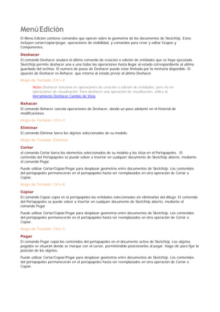 MenúEdición
El Menú Edición contiene comandos que operan sobre la geometría de los documentos de SketchUp. Estos
incluyen cortar/copiar/pegar, operaciones de visibilidad, y comandos para crear y editar Grupos y
Componentes.
Deshacer
El comando Deshacer anulará el último comando de creación o edición de entidades que se haya ejecutado.
SketchUp permite deshacer una a una todas las operaciones hasta llegar al estado correspondiente al ultimo
guardado del archivo. El numero de pasos de Deshacer puede estar limitado por la memoria disponible. El
opuesto de Deshacer es Rehacer, que retorna al estado previo al último Deshacer.
Atajo de Teclado: Ctrl+Z
Note:Deshacer funciona en operaciones de creación o edición de entidades, pero no en
operaciones de visualización. Para deshacer una operación de visualización, utilice la
Herramienta Deshacer Cambio de Vista.
Rehacer
El comando Rehacer cancela operaciones de Deshacer, dando un paso adelante en el historial de
modificaciones.
Atajo de Teclado: Ctrl+Y
Eliminar
El comando Eliminar borra los objetos seleccionados de su modelo.
Atajo de Teclado: Eliminar
Cortar
el comando Cortar borra los elementos seleccionados de su modelo y los sitúa en el Portapapeles . El
contenido del Portapapeles se puede volver a insertar en cualquier documento de SketchUp abierto, mediante
el comando Pegar.
Puede utilizar Cortar/Copiar/Pegar para desplazar geometría entre documentos de SketchUp. Los contenidos
del portapapeles permanecerán en el portapapeles hasta ser reemplazados en otra operación de Cortar o
Copiar.
Atajo de Teclado: Ctrl+X
Copiar
El comando Copiar copia en el portapapeles las entidades seleccionadas sin eliminarlas del dibujo. El contenido
del Portapapeles se puede volver a insertar en cualquier documento de SketchUp abierto, mediante el
comando Pegar.
Puede utilizar Cortar/Copiar/Pegar para desplazar geometría entre documentos de SketchUp. Los contenidos
del portapapeles permanecerán en el portapapeles hasta ser reemplazados en otra operación de Cortar o
Copiar.
Atajo de Teclado: Ctrl+C
Pegar
El comando Pegar copia los contenidos del portapapeles en el documento activo de SketchUp. Los objetos
pegados se situarán donde se marque con el cursor, permitiéndole posicionarlos al pegar. Haga clic para fijar la
posición de los objetos.
Puede utilizar Cortar/Copiar/Pegar para desplazar geometría entre documentos de SketchUp. Los contenidos
del portapapeles permanecerán en el portapapeles hasta ser reemplazados en otra operación de Cortar o
Copiar.
 