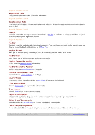 Atajo de Teclado: Ctrl+V
Seleccionar Todo
Este comando selecciona todos los objetos del modelo.
Atajo de Teclado: Ctrl+A
Deseleccionar Todo
El comando Deseleccionar Todo vacía el conjunto de selección, deseleccionando cualquier objeto seleccionado
en el modelo.
Atajo de Teclado: Ctrl+T
Ocultar
Convierte en invisible a cualquier objeto seleccionado. Al Ocultar la geometría se consigue simplificar las vistas,
facilitando el trabajo en algunas situaciones.
Atajo de Teclado: H
Mostrar
Convierte en visible cualquier objeto oculto seleccionado. Para seleccionar geometría oculta, asegúrese de que
Mostrar Geometría Oculta está activado en el Menú Ver.
Mostrar Ultimo
Hace que el último objeto (o selección) oculto con el comando Ocultar vuelva a ser visible.
Mostrar Todo
Hace visible toda la geometría oculta del documento activo.
Ocultar Geometría Auxiliar
Oculta todas las Líneas Auxiliares en el dibujo.
Mostrar Geometría Auxiliar
Muestra todas las Líneas Auxiliares en el dibujo.
Eliminar Geometría Auxiliar
Elimina todas las Líneas Auxiliares en el dibujo.
Invertir Caras
El comando Invertir Caras intercambia la orientación de las caras seleccionadas.
Crear Componente
Crea un Componente con la geometría seleccionada.
Crear Grupo
Crea un Grupo con la geometría seleccionada.
Explotar/Desagrupar
Este comando explota los Grupos o Componentes seleccionados en las partes que los constituyen.
Editar Grupo/Componente
Abre el contexto de Edición in Situ del Grupo o Componente seleccionado.
Cerrar Grupo/Componente
Si está editando in Situ un Grupo o componente, puede salir de su contexto utilizando este comando.
Guía de Usuario de SketchUp 3.1: Menú Edición © 2003 @Last Software, Inc. www.sketchup.com
 