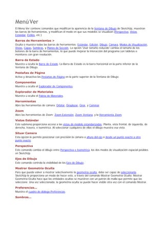 MenúVer
El Menú Ver contiene comandos que modifican la apariencia de la Ventana de Dibujo de SketchUp, muestran
las barras de herramientas, y modifican el modo en que sus modelos se visualizan (Perspectiva, Vistas
Estándar, Estilos, etc.)
Barras de Herramientas >
Oculta o muestra todas las barras de herramientas: Estándar, Edición, Dibujo, Cámara, Modos de Visualización,
Vistas, Capas, Sombras, y Planos de Sección. La opción 'Usar tamaño reducido' cambia el tamaño de los
botones de la barra de herramientas, lo que puede mejorar la interacción del programa con tabletas o
monitores con gran resolución.
Barra de Estado
Muestra u oculta la Barra de Estado. La Barra de Estado es la barra horizontal en la parte inferior de la
Ventana de Dibujo.
Pestañas de Página
Activa y desactiva las Pestañas de Página en la parte superior de la Ventana de Dibujo.
Componentes
Muestra u oculta el Explorador de Componentes.
Explorador de Materiales
Muestra u oculta el Paleta de Materiales.
Herramientas
Abre las herramientas de cámara; Orbitar, Desplazar, Girar, y Caminar
Zoom
Abre las herramientas de Zoom; Zoom Extensión, Zoom Ventana, y la Herramienta Zoom.
Vistas Estándar
Este submenú proporciona acceso a las vistas de modelo estandarizadas: Planta, vista frontal, de izquierda, de
derecha, trasera, e isométrica. Al seleccionar cualquiera de ellas el dibujo muestra esa vista.
Situar Camera
Esta opción le permite posicionar con precisión la cámara a altura del ojo o desde un punto exacto a otro
punto exacto.
Perspectiva
Este comando cambia el dibujo entre Perspectiva e Isométrica, los dos modos de visualización espacial posibles
en SketchUp.
Ejes de Dibujo
Este comando controla la visibilidad de los Ejes de Dibujo.
Mostrar Geometría Oculta
Para que pueda volver a mostrar selectivamente la geometría oculta, debe ser capaz de seleccionarla.
SketchUp le proporciona un modo de hacer esto, a través del comando Mostrar Geometría Oculta. Mostrar
Geometría Oculta hace que las entidades ocultas se muestren con un patrón de malla que permite que las
seleccione. Una vez seleccionada, la geometría oculta se puede hacer visible otra vez con el comando Mostrar.
Preferencias...
Muestra el cuadro de diálogo Preferencias.
Sombras...
 