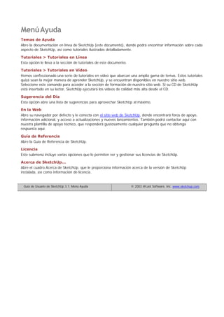 MenúAyuda
Temas de Ayuda
Abre la documentación en línea de SketchUp (este documento), donde podrá encontrar información sobre cada
aspecto de SketchUp, así como tutoriales ilustrados detalladamente.
Tutoriales > Tutoriales en Línea
Esta opción le lleva a la sección de tutoriales de este documento.
Tutoriales > Tutoriales en Vídeo
Hemos confeccionado una serie de tutoriales en vídeo que abarcan una amplia gama de temas. Estos tutoriales
quizá sean la mejor manera de aprender SketchUp, y se encuentran disponibles en nuestro sitio web.
Seleccione este comando para acceder a la sección de formación de nuestro sitio web. Si su CD de SketchUp
está insertado en su lector, SketchUp ejecutará los vídeos de calidad más alta desde el CD.
Sugerencia del Día
Esta opción abre una lista de sugerencias para aprovechar SketchUp al máximo.
En la Web
Abre su navegador por defecto y le conecta con el sitio web de SketchUp, donde encontrará foros de apoyo,
información adicional, y acceso a actualizaciones y nuevos lanzamientos. También podrá contactar aquí con
nuestra plantilla de apoyo técnico, que responderá gustosamente cualquier pregunta que no obtenga
respuesta aquí.
Guía de Referencia
Abre la Guía de Referencia de SketchUp.
Licencia
Este submenú incluye varias opciones que le permiten ver y gestionar sus licencias de SketchUp.
Acerca de SketchUp...
Abre el cuadro Acerca de SketchUp, que le proporciona información acerca de la versión de SketchUp
instalada, así como información de licencia.
Guía de Usuario de SketchUp 3.1: Menú Ayuda © 2003 @Last Software, Inc. www.sketchup.com
 