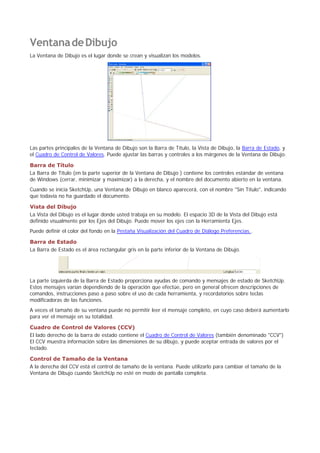 VentanadeDibujo
La Ventana de Dibujo es el lugar donde se crean y visualizan los modelos.
Las partes principales de la Ventana de Dibujo son la Barra de Título, la Vista de Dibujo, la Barra de Estado, y
el Cuadro de Control de Valores. Puede ajustar las barras y controles a los márgenes de la Ventana de Dibujo.
Barra de Título
La Barra de Título (en la parte superior de la Ventana de Dibujo ) contiene los controles estándar de ventana
de Windows (cerrar, minimizar y maximizar) a la derecha, y el nombre del documento abierto en la ventana.
Cuando se inicia SketchUp, una Ventana de Dibujo en blanco aparecerá, con el nombre "Sin Título", indicando
que todavía no ha guardado el documento.
Vista del Dibujo
La Vista del Dibujo es el lugar donde usted trabaja en su modelo. El espacio 3D de la Vista del Dibujo está
definido visualmente por los Ejes del Dibujo. Puede mover los ejes con la Herramienta Ejes.
Puede definir el color del fondo en la Pestaña Visualización del Cuadro de Diálogo Preferencias..
Barra de Estado
La Barra de Estado es el área rectangular gris en la parte inferior de la Ventana de Dibujo.
La parte izquierda de la Barra de Estado proporciona ayudas de comando y mensajes de estado de SketchUp.
Estos mensajes varían dependiendo de la operación que efectúe, pero en general ofrecen descripciones de
comandos, instrucciones paso a paso sobre el uso de cada herramienta, y recordatorios sobre teclas
modificadoras de las funciones.
A veces el tamaño de su ventana puede no permitir leer el mensaje completo, en cuyo caso deberá aumentarlo
para ver el mensaje en su totalidad.
Cuadro de Control de Valores (CCV)
El lado derecho de la barra de estado contiene el Cuadro de Control de Valores (también denominado "CCV")
El CCV muestra información sobre las dimensiones de su dibujo, y puede aceptar entrada de valores por el
teclado.
Control de Tamaño de la Ventana
A la derecha del CCV está el control de tamaño de la ventana. Puede utilizarlo para cambiar el tamaño de la
Ventana de Dibujo cuando SketchUp no esté en modo de pantalla completa.
 