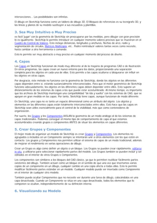 intersecciones... Las posibilidades son infinitas.
El dibujo en SketchUp funciona como un tablero de dibujo 3D. El Bloqueo de referencias es su tecnígrafo 3D, y
las líneas y planos de su modelo sustituyen a sus escuadras y plantillas.
3. Sea Muy Intuitivo o Muy Preciso
es fácil 'jugar' con la geometría de SketchUp sin preocuparse por las medidas, pero dibujar con gran precisión
lo es igualmente. SketchUp le permite introducir en cualquier momento valores precisos que se muestran en el
Cuadro de Control de Valores. Esto incluye distancias, longitudes y anchuras, flechas de arco, radio y
segmentación de círculos, Matrices Multicopia, etc.. Podrá reintroducir valores tantas veces como necesite,
hasta cambiar a otra herramienta o comando.
Esto le permite ser muy abstracto o muy preciso en cualquier momento del proceso de diseño.
4. Capas
Las Capas en SketchUp funcionan de modo muy diferente al de la mayoría de programas CAD o de Ilustración.
En otros programas, las capas crean un nuevo entorno para los datos, proporcionando una separación
completa para los objetos en cada una de ellas. Esto permite a las capas ocultarse o bloquearse sin influir en
los objetos en otras capas.
Por desgracia, éste método no funciona con la geometría de SketchUp, donde los objetos en las diferentes
capas dependen entre sí, estando sustancialmente interconectados. Para que el motor geométrico de SketchUp
funcione adecuadamente, los objetos en las diferentes capas deben depender entre ellos. Esto supone un
distanciamiento de los sistemas de capas a los que puede estar acostumbrado. Al mismo tiempo, es importante
que los archivos de SketchUp mantengan una compatibilidad "de ida y vuelta" con los sistemas de CAD, que se
apoyan en gran medida en las capas. Por tanto, SketchUp tiene capas, aunque funcionan de modo diferente.
En SketchUp, una capa no es tanto un espacio dimensional como un atributo del objeto. Los objetos y
elementos en las diferentes capas están totalmente interconectados entre ellos. Esto hace que las capas en
SketchUp sean útiles esencialmente para el control de la visibilidad, más que como contenedores de
organización.
Por suerte, los Grupos y los Componentes AISLAN la geometría de un modo análogo al de los sistemas de
capas tradicionales. Podemos conseguir el mismo tipo de comportamiento de capa al que estamos
acostumbrados creando grupos o componentes ANTES de situar los elementos en capas diferentes.
5. Crear Grupos y Componentes
El mejor modo de organizar un modelo de SketchUp es crear Grupos y Componentes. Los elementos no
agrupados o incluidos en un Componente siempre se intentarán unir a otros elementos con los que estén en
contacto. Los grupos y Componentes nos permiten utilizar el sistema de capas de un modo tradicional, además
de mejorar el rendimiento en varias operaciones de dibujo.
Crear un Grupo es algo como definir un objeto o un bloque. Los Grupos se pueden crear rápidamente, editarse
in situ, y utilizarse para seleccionar rápidamente partes del modelo. Los Grupos también se pueden incluir y ser
editados en el interior de otros Grupos o Componentes.
Los componentes son similares a los bloques del CAD clásico, ya que le permiten reutilizar fácilmente partes
existentes del dibujo. También actúan como un bloque en el sentido de que una vez que insertamos varias
copias de un componente en un dibujo, cualquier cambio en una copia afecta a todas ellas. Esto le permite
modificar fácilmente partes estándar en un modelo. Cualquier modelo puede ser insertado como Componente
en el interior de cualquier otro modelo.
También puede ocultar Componentes que no necesite ver durante una tarea de dibujo, colocándolos en una
capa desactivada. Cuando un Componente se sitúa en una capa desactivada, todos los elementos que lo
componen se ocultan, independientemente de su definición interna.
6. Visualizando su Modelo
 