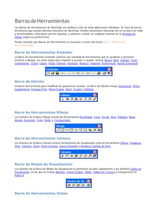 BarrasdeHerramientas
Las Barras de Herramientas de SketchUp son similares a las de otras aplicaciones Windows. Se trata de barras
de botones que activan distintas funciones de SketchUp. Pueden desanclarse haciendo clic en su barra de título
y arrastrándolas, reescalarse por las esquinas, y volverse a anclar en cualquier extremo de la Ventana de
Dibujo según sus preferencias.
Puede controlar que Barras de Herramientas se muestran a través del menú (Ver > Barras de
Herramientas).
Barra de Herramientas Estándar
La Barra de Herramientas Estándar contiene una variedad de herramientas que le ayudarán a gestionar
archivos y dibujos, así como atajos para imprimir y acceder a ayudas. Incluye Nuevo, Abrir, Guardar, Crear
Componente, Cortar, Copiar, Pegar, Eliminar, Deshacer, Rehacer, Imprimir, Preferencias, Ayuda Contextual.
Barra de Edición
Contiene herramientas para modificar las geometrías creadas. La Barra de Edición incluye Seleccionar, Pintar,
Equidistancia, Empujar/Tirar, Mover/Copiar, Rotar, Escalar y Eliminar.
Barra de Herramientas Dibujo
Los botones de la Barra Dibujo activan las herramientas Rectángulo, Línea, Círculo, Arco, Polígono, Mano
Alzada, Acotación, Texto, Medir y Transportador.
Barra de Herramientas Cámara
Los botones de la Barra Cámara activan herramientas de visualización como la herramienta Orbitar, Desplazar,
Girar, Caminar, Zoom, Zoom Ventana, Zoom Extensión y Deshacer Cambio de Vista.
Barra de Modos de Visualización
Los botones de la Barra de Modos de Visualización le permitirán acceder rápidamente a los distintos Estilos de
Visualización, en los que se incluye Alambre, Líneas Ocultas, Sólido, Sólido con Textura y transparencia en
Rayos X.
Barra de Herramientas Vistas
 
