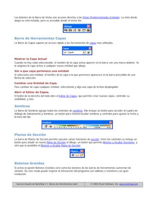 Los botones de la Barra de Vistas son accesos directos a las Vistas Predeterminadas Estándar. La vista desde
abajo no está incluida, pero es accesible desde el menú Ver.
Barra de Herramientas Capas
La Barra de Capas supone un acceso rápido a las herramientas de capas mas utilizadas.
Mostrar la Capa Actual
Cuando no hay nada seleccionado, el nombre de la capa activa aparece en la barra con una marca delante. Se
le asignará la capa activa a cualquier nueva entidad que dibuje.
Ver a que capa pertenece una entidad
Si selecciona una entidad, el nombre de la capa a la que pertenece aparecerá en la barra precedido de una
flecha de selección.
Cambiar una Entidad de Capa.
Para cambiar de capa cualquier entidad, selecciónela y elija una capa de la lista desplegable.
Abrir el Editor de Capas.
El botón de la derecha del todo abre el Editor de Capas, que permite crear nuevas capas, controlar su
visibilidad, y mas.
Sombras
La Barra de Sombras agrupa todos los controles de sombras. Ello incluye un botón para acceder al cuadro de
diálogo de Soleamiento y Sombras, un botón para mostrar/ocultar sombras y controles para ajustar la fecha y
la hora del día.
Planos de Sección
La barra de Planos de Sección permite ejecutar varias funciones de sección. Entre los controles se incluye un
botón para añadir un nuevo Plano de Sección al dibujo, un botón que permite Mostrar u Ocultar Secciones, y
otro que le posibilita el Mostrar u Ocultar Plano de Sección.
Botones Grandes
Si activa la opción Botones Grandes verá como los botones de las barras de herramientas aumentan de
tamaño. De este modo puede mejorar la interacción del programa con tabletas o monitores con gran
resolución.
Guía de Usuario de SketchUp 3.1: Barras de Herramientas (win) © 2003 @Last Software, Inc. www.sketchup.com
 