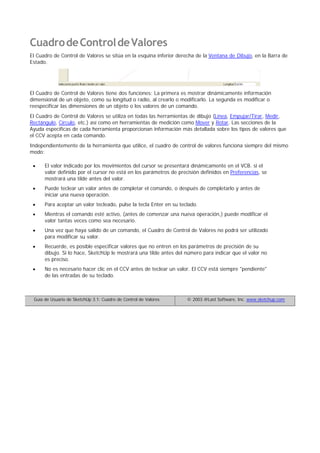 CuadrodeControldeValores
El Cuadro de Control de Valores se sitúa en la esquina inferior derecha de la Ventana de Dibujo, en la Barra de
Estado.
El Cuadro de Control de Valores tiene dos funciones: La primera es mostrar dinámicamente información
dimensional de un objeto, como su longitud o radio, al crearlo o modificarlo. La segunda es modificar o
reespecificar las dimensiones de un objeto o los valores de un comando.
El Cuadro de Control de Valores se utiliza en todas las herramientas de dibujo (Línea, Empujar/Tirar, Medir,
Rectángulo, Círculo, etc.) así como en herramientas de medición como Mover y Rotar. Las secciones de la
Ayuda específicas de cada herramienta proporcionan información más detallada sobre los tipos de valores que
el CCV acepta en cada comando.
Independientemente de la herramienta que utilice, el cuadro de control de valores funciona siempre del mismo
modo:
El valor indicado por los movimientos del cursor se presentará dinámicamente en el VCB. si el
valor definido por el cursor no está en los parámetros de precisión definidos en Preferencias, se
mostrará una tilde antes del valor.
Puede teclear un valor antes de completar el comando, o después de completarlo y antes de
iniciar una nueva operación.
Para aceptar un valor tecleado, pulse la tecla Enter en su teclado.
Mientras el comando esté activo, (antes de comenzar una nueva operación,) puede modificar el
valor tantas veces como sea necesario.
Una vez que haya salido de un comando, el Cuadro de Control de Valores no podrá ser utilizado
para modificar su valor.
Recuerde, es posible especificar valores que no entren en los parámetros de precisión de su
dibujo. Si lo hace, SketchUp le mostrará una tilde antes del número para indicar que el valor no
es preciso.
No es necesario hacer clic en el CCV antes de teclear un valor. El CCV está siempre "pendiente"
de las entradas de su teclado.
Guía de Usuario de SketchUp 3.1: Cuadro de Control de Valores © 2003 @Last Software, Inc. www.sketchup.com
 