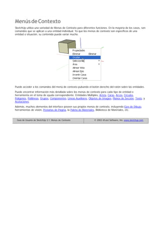 MenúsdeContexto
SketchUp utiliza una variedad de Menús de Contexto para diferentes funciones. En la mayoría de los casos, son
comandos que se aplican a una entidad individual. Ya que los menús de contexto son específicos de una
entidad o situación, su contenido puede variar mucho.
Puede acceder a los comandos del menú de contexto pulsando el botón derecho del ratón sobre las entidades.
Puede encontrar información más detallada sobre los menús de contexto para cada tipo de entidad o
herramienta en el tema de ayuda correspondiente: Entidades Múltiples, Arista, Caras, Arcos, Círculos,
Polígonos, Polilíneas, Grupos, Componentes, Líneas Auxiliares, Objetos de Imagen, Planos de Sección, Texto, y
Acotaciones.
Además, muchos elementos del interface poseen sus propios menús de contexto, incluyendo Ejes de Dibujo,
herramientas de visión, Pestañas de Página, la Paleta de Materiales, Biblioteca de Materiales, etc.
Guía de Usuario de SketchUp 3.1: Menús de Contexto © 2003 @Last Software, Inc. www.sketchup.com
 