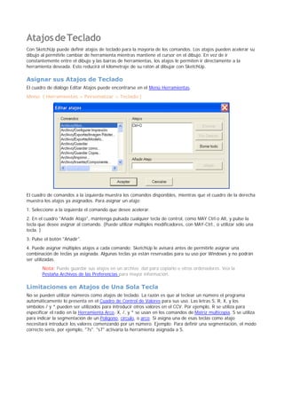 AtajosdeTeclado
Con SketchUp puede definir atajos de teclado para la mayoría de los comandos. Los atajos pueden acelerar su
dibujo al permitirle cambiar de herramienta mientras mantiene el cursor en el dibujo. En vez de ir
constantemente entre el dibujo y las barras de herramientas, los atajos le permiten ir directamente a la
herramienta deseada. Esto reducirá el kilometraje de su ratón al dibujar con SketchUp.
Asignar sus Atajos de Teclado
El cuadro de diálogo Editar Atajos puede encontrarse en el Menú Herramientas.
Menú: ( Herramientas > Personalizar > Teclado )
El cuadro de comandos a la izquierda muestra los comandos disponibles, mientras que el cuadro de la derecha
muestra los atajos ya asignados. Para asignar un atajo:
1. Seleccione a la izquierda el comando que desee acelerar.
2. En el cuadro "Añadir Atajo", mantenga pulsada cualquier tecla de control, como MAY Ctrl o Alt, y pulse la
tecla que desee asignar al comando. (Puede utilizar múltiples modificadores, con MAY-Ctrl., o utilizar sólo una
tecla. )
3. Pulse el botón "Añadir".
4. Puede asignar múltiples atajos a cada comando; SketchUp le avisará antes de permitirle asignar una
combinación de teclas ya asignada. Algunas teclas ya están reservadas para su uso por Windows y no podrán
ser utilizadas.
Nota: Puede guardar sus atajos en un archivo .dat para copiarlo e otros ordenadores. Vea la
Pestaña Archivos de las Preferencias para mayor información.
Limitaciones en Atajos de Una Sola Tecla
No se pueden utilizar números como atajos de teclado. La razón es que al teclear un número el programa
automáticamente lo presenta en el Cuadro de Control de Valores para sus uso. Las letras S, R, X, y los
símbolos / y * pueden ser utilizados para introducir otros valores en el CCV. Por ejemplo, R se utiliza para
especificar el radio en la Herramienta Arco. X, /, y * se usan en los comandos de Matriz multicopia. S se utiliza
para indicar la segmentación de un Polígono, círculo, o arco. Si asigna una de esas teclas como atajo
necesitará introducir los valores comenzando por un número. Ejemplo: Para definir una segmentación, el modo
correcto sería, por ejemplo, "7s". "s7" activaría la herramienta asignada a S.
 