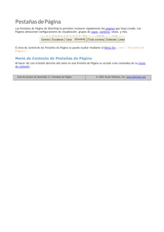 PestañasdePágina
Las Pestañas de Página de SketchUp le permiten restaurar rápidamente las páginas que haya creado. Las
Páginas almacenan configuraciones de visualización, grupos de capas, sombras, vistas, y más.
El área de control de las Pestañas de Página se puede ocultar mediante el Menú Ver: ( Ver > Pestañas de
Página )
Menú de Contexto de Pestañas de Página
Al hacer clic con el botón derecho del ratón en una Pestaña de Página se accede a los comandos de su menú
de contexto.
Guía de Usuario de SketchUp 3.1: Pestañas de Página © 2003 @Last Software, Inc. www.sketchup.com
 