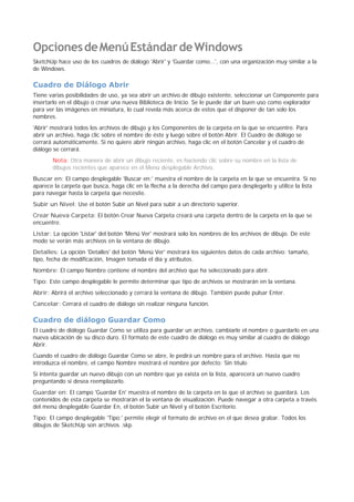 OpcionesdeMenúEstándardeWindows
SketchUp hace uso de los cuadros de diálogo 'Abrir' y 'Guardar como...', con una organización muy similar a la
de Windows.
Cuadro de Diálogo Abrir
Tiene varias posibilidades de uso, ya sea abrir un archivo de dibujo existente, seleccionar un Componente para
insertarlo en el dibujo o crear una nueva Biblioteca de Inicio. Se le puede dar un buen uso como explorador
para ver las imágenes en miniatura, lo cual revela más acerca de estos que el disponer de tan solo los
nombres.
'Abrir' mostrará todos los archivos de dibujo y los Componentes de la carpeta en la que se encuentre. Para
abrir un archivo, haga clic sobre el nombre de éste y luego sobre el botón Abrir. El Cuadro de diálogo se
cerrará automáticamente. Si no quiere abrir ningún archivo, haga clic en el botón Cancelar y el cuadro de
diálogo se cerrará.
Nota: Otra manera de abrir un dibujo reciente, es haciendo clic sobre su nombre en la lista de
dibujos recientes que aparece en el Menú desplegable Archivo.
Buscar en: El campo desplegable 'Buscar en:' muestra el nombre de la carpeta en la que se encuentra. Si no
aparece la carpeta que busca, haga clic en la flecha a la derecha del campo para desplegarlo y utilice la lista
para navegar hasta la carpeta que necesite.
Subir un Nivel: Use el botón Subir un Nivel para subir a un directorio superior.
Crear Nueva Carpeta: El botón Crear Nueva Carpeta creará una carpeta dentro de la carpeta en la que se
encuentre.
Listar: La opción 'Listar' del botón 'Menú Ver' mostrará solo los nombres de los archivos de dibujo. De este
modo se verán más archivos en la ventana de dibujo.
Detalles: La opción 'Detalles' del botón 'Menú Ver' mostrará los siguientes datos de cada archivo: tamaño,
tipo, fecha de modificación, Imagen tomada el día y atributos.
Nombre: El campo Nombre contiene el nombre del archivo que ha seleccionado para abrir.
Tipo: Este campo desplegable le permite determinar que tipo de archivos se mostrarán en la ventana.
Abrir: Abrirá el archivo seleccionado y cerrará la ventana de dibujo. También puede pulsar Enter.
Cancelar: Cerrará el cuadro de diálogo sin realizar ninguna función.
Cuadro de diálogo Guardar Como
El cuadro de diálogo Guardar Como se utiliza para guardar un archivo, cambiarle el nombre o guardarlo en una
nueva ubicación de su disco duro. El formato de este cuadro de diálogo es muy similar al cuadro de diálogo
Abrir.
Cuando el cuadro de diálogo Guardar Como se abre, le pedirá un nombre para el archivo. Hasta que no
introduzca el nombre, el campo Nombre mostrará el nombre por defecto: Sin título
Si intenta guardar un nuevo dibujo con un nombre que ya exista en la lista, aparecerá un nuevo cuadro
preguntando si desea reemplazarlo.
Guardar en: El campo 'Guardar En' muestra el nombre de la carpeta en la que el archivo se guardará. Los
contenidos de esta carpeta se mostrarán el la ventana de visualización. Puede navegar a otra carpeta a través
del menú desplegable Guardar En, el botón Subir un Nivel y el botón Escritorio.
Tipo: El campo desplegable 'Tipo:' permite elegir el formato de archivo en el que desea grabar. Todos los
dibujos de SketchUp son archivos .skp.
 