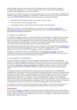 Mientras trabaja, puede encontrar que gran parte del tiempo yendo entre herramientas de dibujo y
herramientas de visualización. Por esta razón, SketchUp ofrece muchos atajos para las operaciones de
visualización que pueden aumentar mucho su eficiencia.
Para empezar, un ratón de tres botones con rueda central es clave. Las tres herramientas de visualización más
utilizadas - Orbitar, Zoom, y Desplazar, son accesibles en cualquier momento a través de la rueda central del
ratón. Esto le permite modificar su vista sin tener que salir de sus herramientas de dibujo.
Para Orbitar: Pulse la rueda como haría con un botón y mueva el ratón.
Para hacer Zoom: Gire la rueda arriba y abajo.
Para Desplazar: Pulse la rueda mientras mantiene pulsada la tecla Mayúsculas.
Utilizar éstos métodos es mucho más rápido que ir de un botón a otro en la Barra de Herramientas.
AsignarAtajos de Teclado personalizados puede proporcionar un gran incremento de velocidad en todas las
operaciones de activación de herramientas.
7. Utilizar las Páginas
En SketchUp, las Páginas son mucho más que simplemente vistas guardadas. La configuración de una página
funciona como un conjunto de filtros especiales, permitiéndole activar o ignorar cualquier combinación de
ajustes. Si el ajuste de una propiedad concreta se guarda en una página, SketchUp activará este ajuste al
activar dicha página. Si una propiedad no se guarda en una página, SketchUp utilizará el ajuste previamente
seleccionado. (normalmente de la página anterior o activada manualmente).
Esto le permite crear atajos rápidos para puntos de vistas concretos, o una serie de ajustes de visualización, un
lugar y hora específicos para las sombras, un conjunto con nombre de capas visibles, una selección de objetos
ocultos, una herramienta de activación de secciones, o cualquier combinación de las mismas.
Las páginas, especialmente cuando son activadas desde una Presentación de TourGuide, pueden ser
especialmente útiles para las presentaciones, liberándole de la necesidad de interacción con el ordenador, lo
que le permitirá concentrarse en la comunicación con su audiencia.
8. Incrustación de Archivos
Como en la mayoría de programas, usted puede importar otros formatos de archivo en sus dibujos de
SketchUp. La mayoría de aplicaciones usan la vinculación de archivos en vez de la incrustación, por la sencilla
razón de que mejora el rendimiento del ordenador. SketchUp, por el contrario, vincula e incrusta una copia de
las texturas, Componentes, y Objetos de Imagen para simplificar su trabajo. La razón es sencilla: Si usted
envía un archivo a un cliente o compañero, al abrirlo, el modelo debería tener siempre el mismo aspecto.
Punto.
Esto implica una pequeña carga adicional en su disco duro y ancho de banda, pero se ve ampliamente
compensado por la reducción de costes al evitar pérdidas de tiempo para usted y sus clientes cuando las cosos
no funcionan de manera fluida. ¿Ha enviado alguna vez un archivo vinculado a un cliente para descubrir que,
de algún modo, faltan partes de su dibujo? Su cliente habrá tenido que informarle de la carencia, y usted
habrá tenido que deducir qué es lo que falta, reenviar archivos adicionales, explicar cómo ensamblarlos...
Explicar todo este proceso a alguien suele ser complicado, además de una pérdida de tiempo, especialmente si
nuestro interlocutor no está muy versado en los entresijos del CAD. Todo esto va en su contra. Los recursos de
su ordenador son cada día más baratos, pero el tiempo de un profesional es mucho más valioso.
Sin embargo, la incrustación de archivos puede hacer que sus modelos se "hinchen" innecesariamente con
datos que no necesita. Los siguientes consejos pueden ayudarle a mantener sus archivos "en forma":
Componentes
Si tras situar un componente lo elimina, la definición de dicho componente permanece en su archivo. Puede
purgar cualquier definición de componente no utilizado mediante el explorador de componentes. Además, debe
tratar de mantener el detalle en sus Componentes de acuerdo a sus propósitos, ya que el tamaño del archivo
añadido puede resultar muy grande.
 