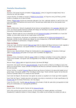 Pestaña Visualización
Estilo
Alambre: Esta opción muestra el modelo en Modo Alambre, como un conjunto de simples líneas. No se
muestran las caras del modelo.
Líneas Ocultas: El modelo se muestra en Modo de Línea Oculta, en el que las caras,y las líneas y aristas
ocultas se visualizan con el color de fondo.
Sólido: El Modo Sólido muestra los materiales aplicados a las caras, aplicando además un valor de tono a las
caras basándose en la posición de la fuente de luz. Recuerde que ambos lados de las caras pueden tener
diferentes colores.
Caras
Mostrar Materiales: Activa la visualización de las texturas correspondientes a los materiales aplicados a las
caras. Las texturas pueden disminuir la fluidez del trabajo con SketchUp en ocasiones, por lo que puede ser
conveniente el desactivarlas temporalmente.
Rayos X: Muestra todas las caras en SketchUp con una transparencia global, permitiéndole ver a través del
modelo, así como editar aristas de otro modo ocultas tras las caras.
Mostrar Transparencia: Al activarse, los materiales se visualizan con sus ajustes de transparencia. El
deslizador controla el orden utilizado para dibujar las caras transparentes, lo que puede ayudarle a conseguir
mejores resultados en animaciones o imágenes estáticas.
Color de Objeto
Color por Capa: Al activar la opción Color por Capa todos los objetos del dibujo mostrarán el color asignado a
la capa a la que pertenecen. Esta opción también se encuentra disponible en la Paleta de Capas.
Componentes
Mostrar Ejes: Muestra/Oculta el Origen de Coordenadas de cada Componente. En ocasiones tendrá que
aplicar el Estilo Alambre para poder ver los que estén escondidos tras alguna cara.
Aristas
Mostrar aristas: Al activarse, todas las aristas visibles en el dibujo e actualizan. Si no se activa, todas las
aristas serán invisibles. Esta opción sólo está disponible en los modos de visualización Sólido y Sólido con
Texturas.
Alterar líneas: Alterar aplica un aspecto de boceto a las líneas del dibujo.
Extensión: Esta opción activa las Líneas de Extensión, en que las aristas se llevan en el dibujo un poco más
allá de sus intersecciones. Puede controlar la longitud de las líneas de extensión tecleando valores en el campo
de texto asociado.
Grosor Perfiles: La opción Contorno dibuja las líneas que forman el contorno o la silueta del modelo con un
grosor mayor. Esto puede ayudar a "leer" los dibujos mucho mejor. Puede controlar el grosor de las líneas de
contorno tecleando valores en el campo de texto asociado.
Usar Color de Objeto: Al seleccionar esta opción, las aristas se visualizan con el color que tienen asignado.
Usar Color de Figura: Cuando seleccione esta opción, las aristas se mostrarán en el color especificado en la
Pestaña Color de la ventana Preferencias. (Ver mas abajo.)
Color Por Dirección: Cuando Color por Dirección esté activado, el color de cada arista corresponderá al color
del eje de coordenadas con el que guarde paralelismo.
Secciones
Grosor Línea: Permite ajustar el grosor de las Líneas de Sección.
Usar estos ajustes para archivos nuevos: Si está activado, los cambios aplicados a la Pestaña
Visualización se aplicarán también en futuros dibujos. Si la casilla no está activada, los cambios tan solo se
 
