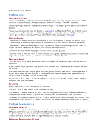 aplicarán al dibujo en cuestión.
Pestaña Color
Colores de Ventana
Windows por Defecto: Utiliza la configuración de Windows para el Fondo y la Figura de la ventana. Podrá
acceder a través del Panel de Control de Windows > Apariencia y Temas > Pantalla > Apariencia
Fondo: Ajuste aquí el color de fondo de la ventana de dibujo. Le servirá para generar dibujos sobre un fondo
de color.
Figura: Aquí se configura el color por defecto de las aristas en SketchUp. Puede hacer que SketchUp aplique
este color en todas las aristas (en vez del color que pueda tener asignado) seleccionando "Usar Color de
Figura" que encontrará en el cuadro "Aristas" activando la Pestaña Visualización. (Ver aquí)
Color de Objeto
Cara Delantera: Define el color de la parte frontal de cada cara asignando el material por defecto "nulo".
Cuando aplique un material a la parte frontal de una de estas caras, este sustituirá al material por defecto.
Cara Trasera: Define el color de la parte trasera de cada cara asignando el material por defecto "nulo". Al
asignar un color al lado trasero de una cara, éste sustituye al color por defecto.
Geometría Auxiliar: Define el color para todas las Líneas Auxiliares que cree.
Resaltar: Define el color con el que se resalta una cara, arista, grupo o componente cuando se selecciona. El
mejor color para esto será uno que contraste con los colores usados en el modelo.
Efectos de Fondo
Cielo: Permite activar y definir el color del cielo en el escenario. Solo será visible desde la línea de horizonte
hacia arriba.
Suelo: Permite activar y definir el color del suelo en el escenario. Solo será visible desde la línea de horizonte
hacia abajo.
Transparencia del Suelo: Permite aplicar un porcentaje de transparencia en el suelo para que pueda ver el
modelo desde debajo del plano de suelo. Es recomendable que desactive esta opción si está utilizando la
visualización en modo OpenGL con un archivo grande.
Mostrar suelo desde abajo: Al activarlo, el plano de suelo se volverá invisible cuando la cámara esté por
debajo de este. (Vista de Lombriz)
Secciones
Activo: Define el color para los planos de sección activos.
Inactivo: Define el color para los planos de sección inactivos.
Por Defecto: El color de las líneas de corte. Cuando se le asigna un material a un plano de sección, el color
correspondiente a dicho material se aplicará a las líneas de corte en sustitución del color por defecto.
Usar estos ajustes para archivos nuevos: Al activar esta casilla, los cambios realizados en la pestaña Color
se aplicarán a futuros dibujos. Si la casilla no está activada, los cambios solo se aplicarán al dibujo en cuestión.
Pestaña Componentes
Biblioteca de Inicio
La Biblioteca de Inicio es el directorio al que se recurrirá cada vez que se abra el Explorador. Para hacer que la
Biblioteca actualmente en uso se convierta en la Biblioteca de Inicio, clique sobre "Usar Actual". Para volver a
la biblioteca por defecto de SketchUp, clique en Restablecer. Para buscar una nueva biblioteca, clique en
Explorar; aparecerá la ventana Abrir que le permitirá acceder a cualquier directorio.
Edición de Componentes/Grupos
 
