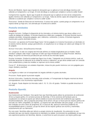 Resto del Modelo: Ajuste aquí el grado de atenuación que se aplicará al resto del dibujo mientras esté
editando un Componente o un Grupo. El resto del dibujo se ocultará por completo si activa la casilla 'Oculto'.
Componentes Iguales: Ajuste aquí el grado de atenuación que se aplicará al resto de los componentes
iguales mientras esté editando un Componente o un Grupo. Todas las demás copias del componente que esté
editando se ocultarán por completo si activa la casilla 'oculto'
Posicionar: Sonido de Detección de Interferencia. Si activa esta opción, cuando ponga un componente en un
espacio donde ya haya otro, será alertado por el sonido de la colisión.
Pestaña Unidades
Longitud
Angulo Formato: Configure la disposición de los intervalos y el sistema métrico que desee utilizar en el
cuadro de diálogo de Unidades. El formato Arquitectura utiliza pies y pulgadas. El formato Decimal muestra
unidades decimales, incluyendo pulgadas, pies, milímetros, centímetros, y metros. El formato Ingeniería
muestra pies y partes decimales de pies.
Precisión: Las opciones de Precisión llegan hasta 1/64 de pulgada en el sistema fraccionario y 6 decimales en
el sistema métrico decimal, aunque generalmente, en arquitectura no se trabaja con valores por debajo de 1/8
de pulgada.
Activar Intervalos: Activa/Desactiva Intervalo.
int. Longitud: El valor de Longitud del Intervalo definirá un módulo longitudinal para el modelo. Puede
introducir cualquier valor mayor o igual que el valor que haya introducido en el campo Precisión. Mientras
dibuja, los puntos de inferencia prevalecerán por encima de los intervalos fijados.
Ocultar Unidades: Ocultará la unidad que figura tras el valor. Trabajando con el sistema métrico, suele ser
preferible desactivar la indicación de la unidad de metros o milímetros, ya que dicha unidad suele ser conocida
como unidad básica y todas las medidas se expresan con la misma unidad.
Forzar 0": Al dimensionar con unidades Imperiales, incluso los pies puede mostrarse con cero pulgadas para
mayor claridad y exactitud.
Angulo
Los ángulos se miden con el transportador de ángulos definido en grados decimales.
Precisión: Puede ajustar la precisión angular.
Activar Intervalos: Cuando los intervalos están activados, el Transportador de Ángulos mostrará las líneas
correspondientes a los incrementos especificados.
int. Angulo: Puede disponer de intervalos cada 5, 10, 15, 30 o 45 grados. También es posible desactivar el
intervalo.
Pestaña OpenGL
Aceleración
Usar Aceleración por Hardware: Esta opción hace que SketchUp pueda utilizar las prestaciones de aceleración
3D de su targeta gráfica. En versiones previas de SketchUp, (1.0) la asistencia del hardware para la
visualización era siempre la opción por defecto debido al escaso incremento del rendimiento que suponía.
Desafortunadamente, solo un pequeño porcentaje de los drivers 3D que se hacen para las tarjetas gráficas del
mercado son 100% compatibles con OpenGL. La mayoría han sido diseñadas solo para juegos, y rara vez se
han evaluado con otras clases de programas 3D. A causa de ello, aparecen numerosos problemas de
incompatibilidad ajenos a nosotros, ya que los drivers de las tarjetas gráficas son escritos y mantenidos
exclusivamente por sus fabricantes.
Por esta razón, SketchUp utiliza por defecto su propio sistema de visualización. (la aceleración no está
activada) Aún que esta opción comprometa la velocidad y la calidad, incrementará las posibilidades de que viva
una experiencia positiva con SketchUp. Además, si usted tiene la suerte de poseer una tarjeta gráfica que
 