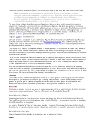 realmente soporte la aceleración OpenGL como indicamos, todo lo que tiene que hacer es activar la casilla.
Nota: Dependiendo de su tarjeta y driver, puede que la Aceleración de Hardware esté solo
disponible para ciertas resoluciones y cantidad de colores. Ajustando el botón deslizante que hay
en el Panel llamado Solucionador de Problemas, al cual puede acceder desde el Panel de
Control/Propiedades de Pantalla/Opciones Avanzadas, podrá mejorar de manera contundente el
rendimiento de su tarjeta gráfica a nivel de Sistema Operativo.
Por favor, tenga cuidado al cambiar estas configuraciones. La mayoría de los drivers que se encuentran
actualmente no soportan completamente las especificaciones OpenGL, algo de lo que ya tienen constancia
tanto el público como los fabricantes de las aplicaciones que corren en su ordenador. Desafortunadamente, la
calidad del driver OpenGL de su sistema se escapa del control de @Last Software. Este es propiedad y se
mantiene solamente por el fabricante de la tarjeta gráfica de su ordenador. Debido a este hecho, @Last
Software no puede garantizar que SketchUp trabaje con aceleración hardware.
Haga clic aquí para mas información.
Corregir Error de Selección inversa de Caras: Algunos drivers muestran un extraño error que hace que
SketchUp seleccione el reverso de las caras con la Herramienta Seleccionar. Esta casilla lo corregirá. Esta
configuración exige al ordenador que realice gran cantidad de cálculos. No active esta configuración a menos
que experimente este problema.
Usar Respuesta Rápida: Cuando los modelos se hacen grandes o la visualización de vuelve lenta debido a
las sombras y/o las texturas, la Respuesta Rápida puede ayudar a que el dibujo se manipule con mayor
velocidad. Puede causar un parpadeo al dibujar elementos grandes. Active La Respuesta Rápida solo cuando la
visualización se ralentice.
Capacidades: Hay algunas formas de OpenGL que no soportan por completo la aplicación de sombras sobre
caras. A causa de la baja calidad de la mayoría de drivers OpenGL, pueden darse casos de visualizaciones con
muy poca precisión. Nosotros hemos intentado minimizar este efecto, pero todavía puede darse en alguna
ocasión, especialmente en modelos de grandes dimensiones.
SketchUp intenta determinar el modo con el que proveer los mejores resultados, pero como no podemos
probar SketchUp con todas las combinaciones posibles de tarjetas y drivers, usted tiene la libertad de elegir la
que crea mas conveniente. Por favor, tenga cuidado al cambiar estas configuraciones. No hay manera de saber
de antemano si la combinación que elige trabajará apropiadamente.
Detalles
Este cuadro muestra información importante acerca de su tarjeta gráfica, resolución y visualización del color,
driver OpenGL, y el modo de visualización que SketchUp está utilizando. Como la aplicación básicamente
gestora de gráficos que es, SketchUp depende muchísimo del subsistema gráfico de su ordenador. Esta
información puede resultar de mucha ayuda a la hora de diagnosticar problemas técnicos.
Encuesta
Este botón le guiará a través de una serie de preguntas que permitirán al soporte técnico de @Last identificar
mejor ciertos problemas concretos. Para mas información, vea Temas de Hardware 3D.
Pestaña Archivos
Esta pestaña muestra las rutas de acceso a archivos que siguen por defecto varias funciones de SketchUp.
Para modificar una ruta, selecciónela y luego pulse el botón 'Modificar...' Un navegador estandar se abrirá para
permitirle especificar la nueva ruta.
Los botones 'Importar' y 'Exportar' sirven para guardar y recuperar ficheros que contengan preferencias de
SketchUp. Le será práctico cuando necesite estandarizar preferencias en todos los ordenadores de su oficina.
Pestaña Acotación
Esta configuración afecta a todas las acotaciones que se apliquen al modelo.
Texto
 