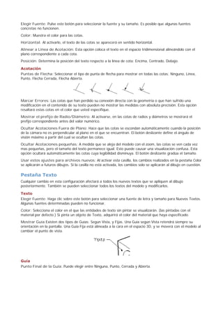 Elegir Fuente: Pulse este botón para seleccionar la fuente y su tamaño. Es posible que algunas fuentes
concretas no funcionen.
Color: Muestra el color para las cotas.
Horizontal: Al activarlo, el texto de las cotas se aparecerá en sentido horizontal.
Alinear a Línea de Acotación: Esta opción coloca el texto en el espacio tridimensional alineándolo con el
plano correspondiente a cada cota.
Posición: Determina la posición del texto respecto a la línea de cota: Encima, Centrado, Debajo.
Acotación
Puntas de Flecha: Seleccionar el tipo de punta de flecha para mostrar en todas las cotas: Ninguno, Línea,
Punto, Flecha Cerrada, Flecha Abierta.
Marcar Errores: Las cotas que han perdido su conexión directa con la geometría o que han sufrido una
modificación en el contenido de su texto pueden no mostrar las medidas con absoluta precisión. Esta opción
resaltará estas cotas en el color que usted especifique.
Mostrar el prefijo de Radio/Diámetro: Al activarse, en las cotas de radios y diámetros se mostrará el
prefijo correspondiente antes del valor numérico.
Ocultar Acotaciones Fuera de Plano: Hace que las cotas se escondan automáticamente cuando la posición
de la cámara no es perpendicular al plano en el que se encuentran. El botón deslizante define el ángulo de
visión máximo a partir del cual se ocultan las cotas.
Ocultar Acotaciones pequeñas: A medida que se aleja del modelo con el zoom, las cotas se ven cada vez
mas pequeñas, pero el tamaño del texto permanece igual. Esto puede causar una visualización confusa. Esta
opción ocultará automáticamente las cotas cuya legibilidad disminuya. El botón deslizante gradúa el tamaño.
Usar estos ajustes para archivos nuevos: Al activar esta casilla, los cambios realizados en la pestaña Color
se aplicarán a futuros dibujos. Si la casilla no está activada, los cambios solo se aplicarán al dibujo en cuestión.
Pestaña Texto
Cualquier cambio en esta configuración afectará a todos los nuevos textos que se apliquen al dibujo
posteriormente. También se pueden seleccionar todos los textos del modelo y modificarlos.
Texto
Elegir Fuente: Haga clic sobre este botón para seleccionar una fuente de letra y tamaño para Nuevos Textos.
Algunas fuentes determinadas pueden no funcionar.
Color: Selecciona el color en el que las entidades de texto sin pintar se visualizarán. (las pintadas con el
material por defecto.) Si pinta un objeto de Texto, adquirirá el color del material que haya especificado.
Mostrar Guía:Existen dos tipos de Guías: Según Vista, y Fijas. Una Guía según Vista retendrá siempre su
orientación en la pantalla. Una Guía Fija está alineada a la cara en el espacio 3D, y se moverá con el modelo al
cambiar el punto de vista.
Guía
Punto Final de la Guía: Puede elegir entre Ninguna, Punto, Cerrada y Abierta.
 