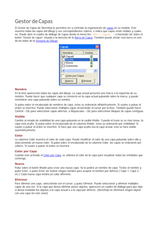 GestordeCapas
El Gestor de Capas de SketchUp le permitirá ver y controlar la organización de capas en su modelo. Este
muestra todas las capas del dibujo y sus correspondientes colores, e indica que capas están visibles y cuales
no. Puede abrir el cuadro de diálogo de Capas desde el menú Ver, (Ver > Capas... ) o haciendo clic sobre el
botón "Gestor de capas" situado a la derecha de la Barra de Capas. También puede anclar esta barra en uno
de los lados de la Ventana de Dibujo.
Nombre
En la lista aparecerán todas las capas del dibujo. La capa actual presenta una marca a la izquierda de su
nombre. Puede hacer que cualquier capa se convierta en la capa actual pulsando sobre la marca, y puede
renombrar una capa pulsando sobre su nombre.
Si pulsa sobre el encabezado de nombres de capa, éstas se ordenarán alfabéticamente. Si vuelve a pulsar el
orden se invertirá. Puede seleccionar múltiples capas arrastrando el cursor por la lista. También puede hacer
Control - Clic para seleccionar capas alternas, o Mayúsculas - Clic para seleccionar bloques de capas contiguas.
Visible
Cambie el estado de visibilidad de una capa pulsando en la casilla Visible. Cuando el icono se ve más tenue, la
capa está oculta. Si pulsa sobre el encabezado de la columna Visible, éstas se ordenarán por visibilidad. Si
vuelve a pulsar el orden se invertirá. Si hace que una capa oculta sea la capa actual, ésta se hará visible
automáticamente.
Color
La columna Color muestra el color de cada capa. Puede modificar el color de una capa pulsando sobre ella y
seleccionando un nuevo color. Si pulsa sobre el encabezado de la columna Color, las capas se ordenarán por
colores. Si vuelve a pulsar el orden se invertirá.
Color por Capa
Cuando esté activado el Color por Capa, se utilizará el color de la capa para visualizar todas las entidades que
contenga.
Nuevo
Pulse sobre el botón Añadir para crear una nueva capa. Se le pedirá un nombre de capa. Teclee el nombre y
pulse Enter, o pulse Enter sin teclear ningún nombre para aceptar el nombre por defecto ( Capa 1, Capa 2,
etc.) Cada nueva capa tendrá un color diferente.
Eliminar
Para eliminar una capa, selecciónela con el cursor, y pulse Eliminar. Puede seleccionar y eliminar múltiples
capas de una vez. Si la capa que desea eliminar posee objetos, aparecerá un cuadro de diálogo para que elija
si desea trasladar los objetos a la capa actual o a la capa por defecto. (SketchUp no eliminará ningún objeto
con una capa sin este aviso)
 